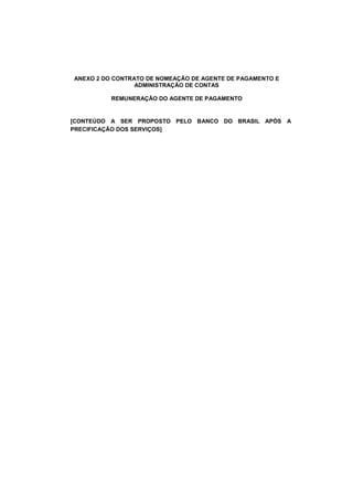 ANEXO 2 DO CONTRATO DE NOMEAÇÃO DE AGENTE DE PAGAMENTO E
ADMINISTRAÇÃO DE CONTAS
REMUNERAÇÃO DO AGENTE DE PAGAMENTO
[CONTEÚDO A SER PROPOSTO PELO BANCO DO BRASIL APÓS A
PRECIFICAÇÃO DOS SERVIÇOS]
 
