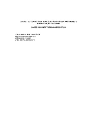 ANEXO 3 DO CONTRATO DE NOMEAÇÃO DE AGENTE DE PAGAMENTO E
ADMINISTRAÇÃO DE CONTAS
DADOS DA CONTA VINCULADA ESPECÍFICA
CONTA VINCULADA ESPECÍFICA
BANCO: Banco do Brasil S.A.
AGÊNCIA Nº E NOME:
Nº DA CONTA-CORRENTE:
 