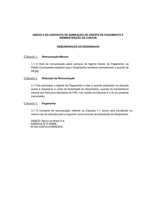 ANEXO 4 DO CONTRATO DE NOMEAÇÃO DE AGENTE DE PAGAMENTO E
ADMINISTRAÇÃO DE CONTAS
REMUNERAÇÃO DA DESENBAHIA
Cláusula 1. Remuneração Mensal
1.1 A título de remuneração pelos serviços de Agente Gestor de Pagamento, as
Partes Contratantes estatuem que o Desenbahia receberá mensalmente a quantia de
R$ [●].
Cláusula 2. Retenção da Remuneração
2.1 Fica autorizado o Agente de Pagamento a reter a quantia estipulada na cláusula
acima e repassá-la a conta de titularidade do Desenbahia, quando da transferência
mensal dos Recursos Apartados do FPE, nos moldes da Cláusula 8.4 (b) do presente
instrumento.
Cláusula 3. Pagamento
3.1 O montante de remuneração referido na Cláusula 1.1 acima será transferido no
mesmo dia da retenção para a seguinte conta-corrente de titularidade da Desenbahia:
BANCO: Banco do Brasil S.A.
AGÊNCIA Nº E NOME:
Nº DA CONTA-CORRENTE:
 