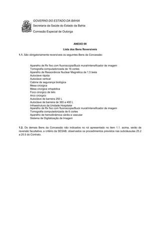 GOVERNO DO ESTADO DA BAHIA
Secretaria da Saúde do Estado da Bahia
Comissão Especial de Outorga
ANEXO 09
Lista dos Bens Reversíveis
1.1. São obrigatoriamente reversíveis os seguintes Bens da Concessão:
1.2. Os demais Bens da Concessão não indicados no rol apresentado no item 1.1. acima, serão de
reversão facultativa, a critério da SESAB, observados os procedimentos previstos nas subcláusulas 25.2
a 25.5 do Contrato.
Aparelho de Rx fixo 500 Mamp
Aparelho de Rx fixo com fluoroscopia/Buck mural/intensificador de imagem
Tomografia computadorizada de 6 cortes
Aparelho de hemodinâmica cárdio e vascular
Sistema de Digitalização de Imagem
Aparelho de Rx fixo com fluoroscopia/Buck mural/intensificador de imagem
Tomografia computadorizada de 16 cortes
Aparelho de Ressonância Nuclear Magnética de 1,5 tesla
Autoclave rápida
Autoclave vertical
Cabine de segurança biológica
Mesa cirúrgica
Mesa cirúrgica ortopédica
Foco cirúrgico de teto
Arco cirúrgico
Autoclave de barreira 250 L
Autoclave de barreira de 365 a 400 L
Infraestrutura da Unidade Hospitalar
 