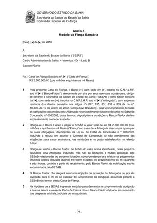 GOVERNO DO ESTADO DA BAHIA
Secretaria da Saúde do Estado da Bahia
Comissão Especial de Outorga
- 39 -
Anexo 3
Modelo de Fiança Bancária
[local], [●] de [●] de 2010
À
Secretaria da Saúde do Estado da Bahia (“SESAB”)
Centro Administrativo da Bahia, 4ª Avenida, 400 – Lado B
Salvador/Bahia
Ref.: Carta de Fiança Bancária nº. [●] (“Carta de Fiança”)
R$ 2.500.000,00 (dois milhões e quinhentos mil Reais)
1 Pela presente Carta de Fiança, o Banco [●], com sede em [●], inscrito no C.N.P.J.M.F.
sob nº [●] (“Banco Fiador”), diretamente por si e por seus eventuais sucessores, obriga-
se perante a Secretaria da Saúde do Estado da Bahia (“SESAB”) como fiador solidário
da [●], com sede em [●], inscrita no C.N.P.J.M.F. sob nº.[●] (“Afiançada”), com expressa
renúncia dos direitos previstos nos artigos nºs 827, 835, 837, 838 e 839 da Lei nº.
10.406, de 10 de janeiro de 2002 (Código Civil Brasileiro), pelo fiel cumprimento de todas
as obrigações assumidas pela Afiançada no procedimento licitatório descrito no Edital de
Concessão nº 008/2009, cujos termos, disposições e condições o Banco Fiador declara
expressamente conhecer e aceitar.
2 Obriga-se o Banco Fiador a pagar à SESAB o valor total de até R$ 2.500.000,00 (dois
milhões e quinhentos mil Reais) (“Fiança”) no caso de a Afiançada descumprir quaisquer
de suas obrigações, decorrentes da Lei ou do Edital de Concessão n º 008/2009,
incluindo a recusa em assinar o Contrato de Concessão ou não atendimento das
exigências para a sua assinatura, nas condições e no prazo estabelecidos no referido
Edital.
3 Obriga-se, ainda, o Banco Fiador, no âmbito do valor acima identificado, pelos prejuízos
causados pela Afiançada, incluindo, mas não se limitando, a multas aplicadas pela
SESAB relacionadas ao certame licitatório, comprometendo-se a efetuar os pagamentos
oriundos destes prejuízos quando lhe forem exigidos, no prazo máximo de 48 (quarenta
e oito) horas, contado a partir do recebimento, pelo Banco Fiador, da notificação escrita
encaminhada pela SESAB.
4 O Banco Fiador não alegará nenhuma objeção ou oposição da Afiançada ou por ela
invocada para o fim de se escusar do cumprimento da obrigação assumida perante a
SESAB nos termos desta Carta de Fiança.
5 Na hipótese de a SESAB ingressar em juízo para demandar o cumprimento da obrigação
a que se refere a presente Carta de Fiança, fica o Banco Fiador obrigado ao pagamento
das despesas arbitrais, judiciais ou extrajudiciais.
 