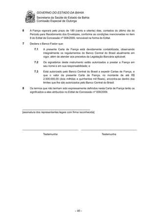 GOVERNO DO ESTADO DA BAHIA
Secretaria da Saúde do Estado da Bahia
Comissão Especial de Outorga
- 40 -
6 A Fiança vigorará pelo prazo de 180 (cento e oitenta) dias, contados do último dia do
Período para Recebimento dos Envelopes, conforme as condições mencionadas no item
8 do Edital de Concessão nº 008/2009, renovável na forma do Edital.
7 Declara o Banco Fiador que:
7.1 A presente Carta de Fiança está devidamente contabilizada, observando
integralmente os regulamentos do Banco Central do Brasil atualmente em
vigor, além de atender aos preceitos da Legislação Bancária aplicável;
7.2 Os signatários deste instrumento estão autorizados a prestar a Fiança em
seu nome e em sua responsabilidade; e
7.3 Está autorizado pelo Banco Central do Brasil a expedir Cartas de Fiança, e
que o valor da presente Carta de Fiança, no montante de até R$
2.500.000,00 (dois milhões e quinhentos mil Reais), encontra-se dentro dos
limites que lhe são autorizados pelo Banco Central do Brasil.
8 Os termos que não tenham sido expressamente definidos nesta Carta de Fiança terão os
significados a eles atribuídos no Edital de Concessão nº 008/2009.
______________________________________________
[assinatura dos representantes legais com firma reconhecida]
______________________________________
Testemunha
______________________________________
Testemunha
 