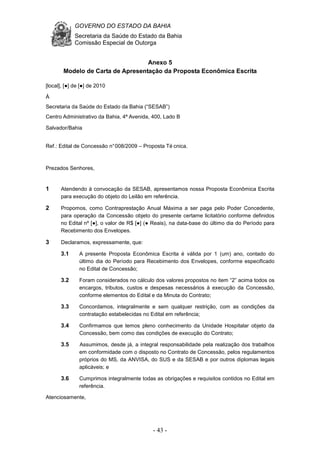 GOVERNO DO ESTADO DA BAHIA
Secretaria da Saúde do Estado da Bahia
Comissão Especial de Outorga
- 43 -
Anexo 5
Modelo de Carta de Apresentação da Proposta Econômica Escrita
[local], [●] de [●] de 2010
À
Secretaria da Saúde do Estado da Bahia (“SESAB”)
Centro Administrativo da Bahia, 4ª Avenida, 400, Lado B
Salvador/Bahia
Ref.: Edital de Concessão n°008/2009 – Proposta Té cnica.
Prezados Senhores,
1 Atendendo à convocação da SESAB, apresentamos nossa Proposta Econômica Escrita
para execução do objeto do Leilão em referência.
2 Propomos, como Contraprestação Anual Máxima a ser paga pelo Poder Concedente,
para operação da Concessão objeto do presente certame licitatório conforme definidos
no Edital nº [●], o valor de R$ [●] (● Reais), na data-base do último dia do Período para
Recebimento dos Envelopes.
3 Declaramos, expressamente, que:
3.1 A presente Proposta Econômica Escrita é válida por 1 (um) ano, contado do
último dia do Período para Recebimento dos Envelopes, conforme especificado
no Edital de Concessão;
3.2 Foram considerados no cálculo dos valores propostos no item “2” acima todos os
encargos, tributos, custos e despesas necessários à execução da Concessão,
conforme elementos do Edital e da Minuta do Contrato;
3.3 Concordamos, integralmente e sem qualquer restrição, com as condições da
contratação estabelecidas no Edital em referência;
3.4 Confirmamos que temos pleno conhecimento da Unidade Hospitalar objeto da
Concessão, bem como das condições de execução do Contrato;
3.5 Assumimos, desde já, a integral responsabilidade pela realização dos trabalhos
em conformidade com o disposto no Contrato de Concessão, pelos regulamentos
próprios do MS, da ANVISA, do SUS e da SESAB e por outros diplomas legais
aplicáveis; e
3.6 Cumprimos integralmente todas as obrigações e requisitos contidos no Edital em
referência.
Atenciosamente,
 