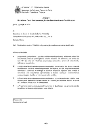 GOVERNO DO ESTADO DA BAHIA
Secretaria da Saúde do Estado da Bahia
Comissão Especial de Outorga
- 45 -
Anexo 6
Modelo de Carta de Apresentação dos Documentos de Qualificação
[local], [●] de [●] de 2010
À
Secretaria da Saúde do Estado da Bahia (“SESAB”)
Centro Administrativo da Bahia, 4ª Avenida, 400, Lado B
Salvador/Bahia
Ref.: Edital de Concessão n°008/2009 – Apresentaçã o dos Documentos de Qualificação
Prezados Senhores,
1 [Proponente] (“Proponente”), por seus representante(s) legal(is), apresenta anexos os
documentos para sua qualificação no certame licitatório em referência, nos termos do
item 11.1 do edital em referência, organizados consoante a ordem ali estabelecida,
refletida no anexo índice.
2 A Proponente declara expressamente que tem pleno conhecimento dos termos do edital
em referência e que os aceita integralmente, em especial, no que tange às faculdades
conferidas à Comissão de Outorga de conduzir diligências especiais para verificar a
veracidade dos documentos apresentados e buscar quaisquer esclarecimentos
necessários para elucidar as informações neles contidas.
3 A Proponente declara expressamente que atendeu a todos os requisitos e critérios para
qualificação e apresentou os Documentos de Qualificação, conforme definido no Edital
de Concessão n°008/2009, de forma correta.
4 A Proponente declara, ainda, que os Documentos de Qualificação ora apresentados são
completos, verdadeiros e corretos em cada detalhe.
____________________________________
[Proponente]
[representante legal]
 