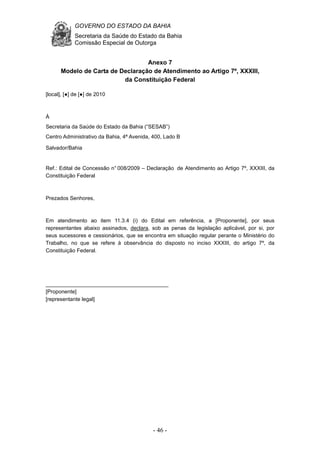 GOVERNO DO ESTADO DA BAHIA
Secretaria da Saúde do Estado da Bahia
Comissão Especial de Outorga
- 46 -
Anexo 7
Modelo de Carta de Declaração de Atendimento ao Artigo 7º, XXXIII,
da Constituição Federal
[local], [●] de [●] de 2010
À
Secretaria da Saúde do Estado da Bahia (“SESAB”)
Centro Administrativo da Bahia, 4ª Avenida, 400, Lado B
Salvador/Bahia
Ref.: Edital de Concessão n° 008/2009 – Declaração de Atendimento ao Artigo 7º, XXXIII, da
Constituição Federal
Prezados Senhores,
Em atendimento ao item 11.3.4 (i) do Edital em referência, a [Proponente], por seus
representantes abaixo assinados, declara, sob as penas da legislação aplicável, por si, por
seus sucessores e cessionários, que se encontra em situação regular perante o Ministério do
Trabalho, no que se refere à observância do disposto no inciso XXXIII, do artigo 7º, da
Constituição Federal.
_________________________________________
[Proponente]
[representante legal]
 