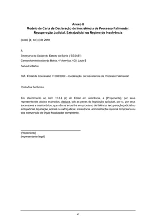 47
Anexo 8
Modelo de Carta de Declaração de Inexistência de Processo Falimentar,
Recuperação Judicial, Extrajudicial ou Regime de Insolvência
[local], [●] de [●] de 2010
À
Secretaria da Saúde do Estado da Bahia (“SESAB”)
Centro Administrativo da Bahia, 4ª Avenida, 400, Lado B
Salvador/Bahia
Ref.: Edital de Concessão n°008/2009 – Declaração de Inexistência de Processo Falimentar
Prezados Senhores,
Em atendimento ao item 11.3.4 (ii) do Edital em referência, a [Proponente], por seus
representantes abaixo assinados, declara, sob as penas da legislação aplicável, por si, por seus
sucessores e cessionários, que não se encontra em processo de falência, recuperação judicial ou
extrajudicial, liquidação judicial ou extrajudicial, insolvência, administração especial temporária ou
sob intervenção do órgão fiscalizador competente.
_________________________________________
[Proponente]
[representante legal]
 