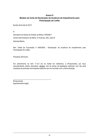 48
Anexo 9
Modelo de Carta de Declaração de Ausência de Impedimento para
Participação do Leilão
[local], [●] de [●] de 2010
À
Secretaria da Saúde do Estado da Bahia (“SESAB”)
Centro Administrativo da Bahia, 4ª Avenida, 400, Lado B
Salvador/Bahia
Ref.: Edital de Concessão n° 008/2009 – Declaração de Ausência de Impedimento para
Participação Do Leilão
Prezados Senhores,
Em atendimento ao item 11.3.4 (iii) do Edital em referência, a [Proponente], por seus
representantes abaixo assinados, declara, sob as penas da legislação aplicável, que não está
impedida de participar de licitações públicas nem de contratar com a Administração.
_________________________________________
[Proponente]
[representante legal]
 