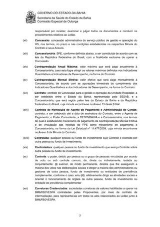 GOVERNO DO ESTADO DA BAHIA
Secretaria da Saúde do Estado da Bahia
Comissão Especial de Outorga
5
responsável por receber, examinar e julgar todos os documentos e conduzir os
procedimentos relativos ao Leilão.
(xii) Concessão: concessão administrativa do serviço público de gestão e operação do
HS, nos termos, no prazo e nas condições estabelecidas na respectiva Minuta do
Contrato e seus Anexos.
(xiii) Concessionária: SPE, conforme definida abaixo, a ser constituída de acordo com as
leis da República Federativa do Brasil, com a finalidade exclusiva de operar a
Concessão.
(xiv) Contraprestação Anual Máxima: valor máximo que será pago anualmente à
Concessionária, caso esta logre atingir os valores máximos definidos nos Indicadores
Quantitativos e Indicadores de Desempenho, na forma do Contrato.
(xv) Contraprestação Mensal Efetiva: valor efetivo que será pago mensalmente à
Concessionária, de acordo com as apurações trimestrais do cumprimento dos
Indicadores Quantitativos e dos Indicadores de Desempenho, na forma do Contrato.
(xvi) Contrato: contrato de Concessão para a gestão e operação da Unidade Hospitalar, a
ser celebrado entre o Estado da Bahia, representado pela SESAB, e a
Concessionária, que será regido pelas leis do Estado da Bahia e da República
Federativa do Brasil, cuja minuta encontra-se no Anexo 13 deste Edital.
(xvii) Contrato de Nomeação de Agente de Pagamento e Administração de Contas:
contrato, a ser celebrado até a data de assinatura do Contrato, entre o Agente de
Pagamento, o Poder Concedente, a DESENBAHIA e a Concessionária, nos termos
do qual é estabelecido mecanismo de pagamento da Contraprestação Mensal Efetiva
e de vinculação das receitas do FPE como mecanismo de pagamento à
Concessionária, na forma da Lei Estadual nº 11.477/2009, cuja minuta encontra-se
no Anexo 8 da Minuta do Contrato.
(xviii) Controlada: qualquer pessoa ou fundo de investimento cujo Controle é exercido por
outra pessoa ou fundo de investimento.
(xix) Controladora: qualquer pessoa ou fundo de investimento que exerça Controle sobre
outra pessoa ou fundo de investimento.
(xx) Controle: o poder, detido por pessoa ou o grupo de pessoas vinculadas por acordo
de voto ou sob controle comum, de, direta ou indiretamente, isolada ou
conjuntamente: (i) exercer, de modo permanente, direitos que lhe assegurem a
maioria dos votos nas deliberações sociais e eleger a maioria dos administradores ou
gestores de outra pessoa, fundo de investimento ou entidades de previdência
complementar, conforme o caso; e/ou (ii) efetivamente dirigir as atividades sociais e
orientar o funcionamento de órgãos de outra pessoa, fundo de investimento ou
entidade de previdência complementar
(xxi) Corretoras Credenciadas: sociedades corretoras de valores habilitadas a operar na
BM&FBOVESPA contratadas pelas Proponentes, por meio de contrato de
intermediação, para representá-las em todos os atos relacionados ao Leilão junto à
BM&FBOVESPA.
 