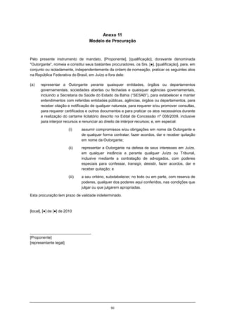 50
Anexo 11
Modelo de Procuração
Pelo presente instrumento de mandato, [Proponente], [qualificação], doravante denominada
"Outorgante", nomeia e constitui seus bastantes procuradores, os Srs. [●], [qualificação], para, em
conjunto ou isoladamente, independentemente da ordem de nomeação, praticar os seguintes atos
na República Federativa do Brasil, em Juízo e fora dele:
(a) representar a Outorgante perante quaisquer entidades, órgãos ou departamentos
governamentais, sociedades abertas ou fechadas e quaisquer agências governamentais,
incluindo a Secretaria da Saúde do Estado da Bahia (“SESAB”), para estabelecer e manter
entendimentos com referidas entidades públicas, agências, órgãos ou departamentos, para
receber citação e notificação de qualquer natureza, para requerer e/ou promover consultas,
para requerer certificados e outros documentos e para praticar os atos necessários durante
a realização do certame licitatório descrito no Edital de Concessão nº 008/2009, inclusive
para interpor recursos e renunciar ao direito de interpor recursos; e, em especial:
(i) assumir compromissos e/ou obrigações em nome da Outorgante e
de qualquer forma contratar, fazer acordos, dar e receber quitação
em nome da Outorgante;
(ii) representar a Outorgante na defesa de seus interesses em Juízo,
em qualquer instância e perante qualquer Juízo ou Tribunal,
inclusive mediante a contratação de advogados, com poderes
especiais para confessar, transigir, desistir, fazer acordos, dar e
receber quitação; e
(iii) a seu critério, substabelecer, no todo ou em parte, com reserva de
poderes, qualquer dos poderes aqui conferidos, nas condições que
julgar ou que julgarem apropriadas.
Esta procuração tem prazo de validade indeterminado.
[local], [●] de [●] de 2010
_____________________________
[Proponente]
[representante legal]
 