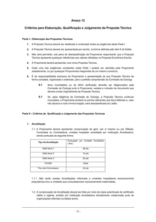 - 51 -
Anexo 12
Critérios para Elaboração, Qualificação e Julgamento da Proposta Técnica
Parte I – Elaboração das Propostas Técnicas
1. A Proposta Técnica deverá ser detalhada e contemplar todas as exigências desta Parte I.
2. A Proposta Técnica deverá ser apresentada por escrito, na forma definida pelo item 6 do Edital.
3. Não será permitido, sob pena de desclassificação da Proponente responsável, que a Proposta
Técnica apresente quaisquer referências aos valores ofertados na Proposta Econômica Escrita.
4. A Proponente deverá apresentar uma única Proposta Técnica.
5. Cada uma das exigências constantes nesta Parte I poderá ser atendida pela Proponente
isoladamente, ou por quaisquer Proponentes integrantes de um mesmo consórcio.
6. É de responsabilidade exclusiva da Proponente a apresentação da sua Proposta Técnica de
forma completa, organizada e ordenada, para a perfeita compreensão da Comissão de Outorga.
6.1 Itens incompletos ou de difícil verificação deverão ser diligenciados pela
Comissão de Outorga junto à Proponente, vedada a inclusão de documento que
deveria contar originalmente da Proposta Técnica.
6.1 Se, após diligência da Comissão de Outorga, a Proposta Técnica continuar
incompleta, a Proponente perderá os pontos referentes aos itens faltantes e, caso
não alcance a nota mínima exigida, será desclassificada do Leilão.
Parte II – Critérios de Qualificação e Julgamento das Propostas Técnicas
1. Acreditação
1.1. A Proponente deverá apresentar comprovação de gerir, por si mesmo ou por Afiliada,
Controlada ou Controladora, unidade hospitalar acreditada por Instituição Acreditadora,
sendo pontuada da seguinte forma:
Tipo de Acreditação
Pontuação por Unidade Acreditada
(“PA”)
ONA Nível 1 08 pts
ONA Nível 2 12 pts
ONA Nível 3 20 pts
CCHSA 22pts
The Joint Commission 24 pts
1.1.1. Não serão aceitas Acreditações referentes a unidades hospitalares exclusivamente
psiquiátricas e/ou a unidades que consubstanciem exclusivamente maternidade.
1.2. A comprovação da Acreditação deverá ser feita por meio de cópia autenticada de certificado
válido e vigente, emitido por Instituição Acreditadora devidamente credenciada junto às
organizações referidas na tabela acima.
 