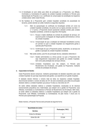 - 52 -
1.3. A Acreditação só será válida para efeito de pontuação se a Proponente, sua Afiliada,
Controlada ou Controladora for gestora da unidade hospitalar acreditada no Período para
Apresentação da Proposta e se o certificado de comprovação da acreditação da respectiva
unidade estiver válido neste Período.
1.4. Na hipótese de a Proponente gerir unidade hospitalar acreditada de propriedade de
terceiros, poderá atender ao Leilão mediante os seguintes requisitos:
1.4.1. Além da apresentação do certificado de Acreditação emitido em nome da
unidade hospitalar acreditada, de acordo com as regras previstas nos itens 1.1
a 1.3 acima, a Proponente deverá apresentar atestado emitido pela unidade
hospitalar acreditada, contendo as seguintes informações:
1.4.1.1. Escopo e objeto detalhado do contrato de prestação de serviços, em
especial quanto à obrigação de integral gestão administrativa e clínica
da unidade hospitalar;
1.4.1.2. Comprovação de que a avaliação da Instituição Acreditadora ocorreu
em período no qual a unidade hospitalar era integralmente gerida e
operada pela Proponente;
1.4.1.3. Confirmação de que a Proponente presta, atualmente, os serviços de
gestão e operação da unidade hospitalar acreditada.
1.4.2. Não serão aceitos, para fins de pontuação técnica, atestados referentes à:
1.4.2.1. Gestão administrativa ou clínica parcial, na qual a Proponente não
seja integralmente responsável pela gestão da unidade hospitalar,
bem como pela prestação dos serviços clínicos;
1.4.2.2. Unidades hospitalares que não estejam, no Período para
Recebimento dos Envelopes, sob gestão da Proponente, mediante
contrato de prestação de serviços.
2. Capacidade de Gestão
Cada Proponente deverá comprovar, mediante apresentação de atestado específico para cada
unidade hospitalar da qual seja responsável pela gestão, sua experiência em gestão hospitalar.
O atestado deverá informar o número total de leitos da respectiva unidade hospitalar,
discriminando também o número de leitos de UTI. Só será considerado para efeito de pontuação
atestado relativo a unidade hospitalar que possua 10 (dez) ou mais leitos de UTI.
Só serão válidos atestados relativos a unidades hospitalares, excetuadas as de natureza
exclusivamente psiquiátrica e/ou maternidade, que estejam sob a gestão da Proponente, suas
Afiliadas, Controladas ou Controladoras no Período de Recebimento dos Envelopes. Além disso,
só serão válidos os atestados relativos a unidades hospitalares que estejam sob a gestão da
Proponente, suas Afiliadas, Controladas ou Controladoras, há pelo menos 1 (hum) ano no
Período para apresentação da Proposta.
Desta maneira, a Proposta Técnica será pontuada da seguinte forma:
Quantidade de Leitos
Geridos
Pontuação (“PG”)
Entre 0 e 49 leitos 0
Entre 50 e 99 0,5 pts
 