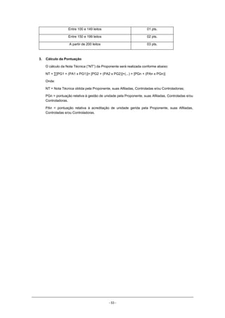 - 53 -
Entre 100 e 149 leitos 01 pts.
Entre 150 e 199 leitos 02 pts.
A partir de 200 leitos 03 pts.
3. Cálculo da Pontuação
O cálculo da Nota Técnica (“NT”) da Proponente será realizada conforme abaixo:
NT = ∑[PG1 + (PA1 x PG1)]+ [PG2 + (PA2 x PG2)]+(...) + [PGn + (PAn x PGn)]
Onde:
NT = Nota Técnica obtida pela Proponente, suas Afiliadas, Controladas e/ou Controladoras;
PGn = pontuação relativa à gestão de unidade pela Proponente, suas Afiliadas, Controladas e/ou
Controladoras.
PAn = pontuação relativa à acreditação de unidade gerida pela Proponente, suas Afiliadas,
Controladas e/ou Controladoras.
 
