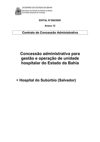 GOVERNO DO ESTADO DA BAHIA
Secretaria da Saúde do Estado da Bahia
Comissão Especial de Outorga
EDITAL N°008/2009
Anexo 13
Contrato de Concessão Administrativa
Concessão administrativa para
gestão e operação de unidade
hospitalar do Estado da Bahia
Hospital do Subúrbio (Salvador)
 