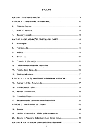 2
SUMÁRIO
CAPÍTULO I – DISPOSIÇÕES GERAIS .......................................................................................... 4
CAPÍTULO II – DA CONCESSÃO ADMINISTRATIVA ...................................................................11
2. Objeto do Contrato ..............................................................................................................11
3. Prazo da Concessão ........................................................................................................... 12
4. Bens da Concessão ............................................................................................................ 13
CAPÍTULO III – DAS OBRIGAÇÕES E DIREITOS DAS PARTES ............................................... 14
5. Autorizações........................................................................................................................ 14
6. Financiamento..................................................................................................................... 15
7. Serviços ............................................................................................................................... 16
8. Declarações ......................................................................................................................... 21
9. Prestação de Informações ................................................................................................. 21
10. Contratação com Terceiros e Empregados...................................................................... 24
11. Fiscalização da Concessão................................................................................................ 25
12. Direitos dos Usuários ......................................................................................................... 27
CAPÍTULO IV – DA EQUAÇÃO ECONÔMICO-FINANCEIRA DO CONTRATO .......................... 27
13. Valor do Contrato e Remuneração .................................................................................... 27
14. Contraprestação Pública.................................................................................................... 28
15. Receitas Extraordinárias .................................................................................................... 33
16. Alocação de Riscos ............................................................................................................ 34
17. Recomposição do Equilíbrio Econômico-Financeiro ..................................................... 36
CAPÍTULO V – DOS SEGUROS E GARANTIAS.......................................................................... 39
18. Seguros................................................................................................................................ 39
19. Garantia de Execução do Contrato pela Concessionária............................................... 41
20. Garantia do Pagamento da Contraprestação Mensal Efetiva......................................... 43
CAPÍTULO VI – DA ESTRUTURA JURÍDICA DA CONCESSIONÁRIA ....................................... 43
 