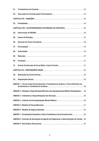 3
21. Transferência de Controle.................................................................................................. 43
22. Assunção do Controle pelos Financiadores.................................................................... 43
CAPÍTULO VII – SANÇÕES........................................................................................................... 44
23. Penalidades ......................................................................................................................... 44
CAPÍTULO VIII – DA INTERVENÇÃO E EXTINÇÃO DO CONTRATO......................................... 46
24. Intervenção da SESAB ....................................................................................................... 46
25. Casos de Extinção .............................................................................................................. 47
26. Advento do Termo Contratual............................................................................................ 48
27. Encampação ........................................................................................................................ 49
28. Caducidade.......................................................................................................................... 49
29. Rescisão............................................................................................................................... 51
30. Anulação .............................................................................................................................. 51
31. Evento Continuado de Força Maior e Caso Fortuito....................................................... 51
CAPÍTULO IX – DISPOSIÇÕES FINAIS........................................................................................ 52
32. Resolução de Controvérsias.............................................................................................. 52
33. Disposições Gerais............................................................................................................. 54
ANEXO 1 – Termo Inicial de Arrolamento e Transferência de Bens e Termo Definitivo de
Arrolamento e Transferência de Bens .............................................................................. 56
ANEXO 2 – Relação e Especificação Mínimas dos Equipamentos Médico-Hospitalares...... 58
ANEXO 3 – Indicativos e Especificações dos Serviços ............................................................ 59
ANEXO 4 – Cálculo da Contraprestação Mensal Efetiva........................................................... 60
ANEXO 5 - Modelo de Fiança-Bancária....................................................................................... 61
ANEXO 6 – Modelo de Seguro-Garantia ..................................................................................... 63
ANEXO 7 - Composição Societária e Atos Constitutivos da Concessionária ........................ 65
ANEXO 8 - Contrato de Nomeação de Agente de Pagamento e Administração de Contas .. 66
ANEXO 9 - Rol de Bens Reversíveis............................................................................................ 67
 