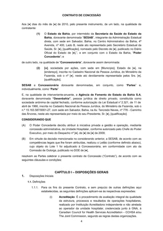 4
CONTRATO DE CONCESSÃO
Aos [●] dias do mês de [●] de 2010, pelo presente instrumento, de um lado, na qualidade de
contratante:
(1) O Estado da Bahia, por intermédio da Secretaria da Saúde do Estado da
Bahia, doravante denominada “SESAB”, integrante da Administração Estadual
direta, com sede em Salvador, Bahia, no Centro Administrativo da Bahia, 4ª
Avenida, nº 400, Lado B, neste ato representada pelo Secretário Estadual da
Saúde, Sr. [●], [qualificação], nomeado pelo Decreto de [●], publicado no Diário
Oficial do Estado de [●],”, e em conjunto com o Estado da Bahia, “Poder
Concedente”; e
de outro lado, na qualidade de “Concessionária”, doravante assim denominada:
(2) [●], sociedade por ações, com sede em [Município], Estado de [●], na
[endereço], inscrita no Cadastro Nacional da Pessoa Jurídica, do Ministério da
Fazenda, sob o nº [●], neste ato devidamente representada pelos Srs. [●],
[qualificação];
SESAB e Concessionária doravante denominadas, em conjunto, como “Partes” e,
individualmente, como “Parte”
E, na qualidade de interveniente-anuente, a Agência de Fomento do Estado da Bahia S.A,
doravante denominada “Desenbahia”, pessoa jurídica de direito privado, constituída como
sociedade anônima de capital fechado, conforme autorização da Lei Estadual n°2.321, de 11 de
abril de 1966, inscrita no Cadastro Nacional da Pessoa Jurídica, do Ministério da Fazenda, sob o
n.º 15.163.587/0001-27, com sede em Salvador, Bahia, na Av. Tancredo Neves, nº 776 - Caminho
das Árvores, neste ato representada por meio do seu Presidente, Sr. [●], [qualificação].
CONSIDERANDO QUE
(A) O Poder Concedente decidiu atribuir à iniciativa privada a gestão e operação, mediante
concessão administrativa, da Unidade Hospitalar, conforme autorizado pelo Chefe do Poder
Executivo, por meio do Despacho nº [●], de [●] de [●] de 2009;
(B) Em virtude da decisão mencionada no considerando anterior, a SESAB, de acordo com as
competências legais que lhe foram atribuídas, realizou o Leilão (conforme definido abaixo),
cujo objeto do Lote 1 foi adjudicado à Concessionária, em conformidade com ato da
Comissão de Outorga, publicado no DOE de [●],
resolvem as Partes celebrar o presente contrato de Concessão (“Contrato”), de acordo com as
seguintes cláusulas e condições:
CAPÍTULO I – DISPOSIÇÕES GERAIS
1. Disposições Iniciais
1.1. Definições
1.1.1. Para os fins do presente Contrato, e sem prejuízo de outras definições aqui
estabelecidas, as seguintes definições aplicam-se às respectivas expressões:
(i) Acreditação: É o procedimento de avaliação integral da qualidade
da estrutura, processos e resultados de operações hospitalares,
realizado por Instituição Acreditadora independente e não atrelada
ao operador da unidade hospitalar, credenciada junto à ONA, à
Canadian Council for Health Services Accreditation - CCHSA e/ou
The Joint Commission, segundo as regras destas organizações.
 