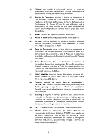 5
(ii) Afiliada: com relação à determinada pessoa ou fundo de
investimento, qualquer outra pessoa ou fundo de investimento que
se caracterize como sua Controladora ou Controlada.
(iii) Agente de Pagamento: significa o agente de pagamentos à
Concessionária, atuando em nome e lugar do Poder Concedente,
nos termos do Contrato de Nomeação de Agente de Pagamento e
Administração de Contas (Anexo 8), cuja atribuição será a
administração de conta bancária na qual serão depositados os
valores das Contraprestações Mensais Efetivas pagas pelo Poder
Concedente.
(iv) Anexo: cada um dos documentos anexos ao Contrato.
(v) Anexo do Edital: cada um dos documentos anexos ao Edital.
(vi) ANVISA: Agência Nacional de Vigilância Sanitária, autarquia
especial, vinculada ao Ministério da Saúde, criada pela Lei Federal
n.º 9.782, de 26 de janeiro de 1999.
(vii) Bens da Concessão: todos os bens utilizados na operação e
manutenção da Unidade Hospitalar, independente de terem sido
transferidos à Concessionária na Data da Assunção ou adquiridos,
arrendados ou locados pela Concessionária ao longo do Prazo da
Concessão.
(viii) Bens Reversíveis: Bens da Concessão necessários à
continuidade dos serviços relacionados à Concessão, arrolados no
Anexo 9, que serão revertidos ao Poder Concedente ao término do
Contrato, de modo obrigatório ou facultativo, conforme determinado
no Anexo 9 e a critério da SESAB.
(ix) BM&F BOVESPA: Bolsa de Valores, Mercadorias e Futuros S.A.,
situada no Município de São Paulo, Estado de São Paulo, na Rua
XV de novembro, 275, Centro.
(x) Canadian Council for Health Services Accreditation -
CCHSA, The: Conselho Canadense de Acreditação de Serviços de
Saúde, organização independente e sem fins lucrativos, sediada no
Canadá, responsável pela elaboração de regras e procedimentos
de acreditação.
(xi) Catering: o conjunto de serviços prestados pela Concessionária
referentes ao fornecimento de alimentação e bebidas para os
Usuários da Unidade Hospitalar, excluída a alimentação de
visitantes e de familiares de Clientes que não estejam na condição
de acompanhantes obrigatórios na forma da lei.
(xii) CCI: Corte de Arbitragem da Câmara de Comércio Internacional.
(xiii) Cliente: dentro da concepção da Política Nacional de
Humanização do Ministério da Saúde (PNH/MS), todo aquele que
se utiliza, diretamente, dos serviços de atenção à saúde
(internação hospitalar, atendimentos de urgência e emergência,
consultas ambulatoriais, procedimentos cirúrgicos e serviços de
apoio diagnóstico terapêutico).
 