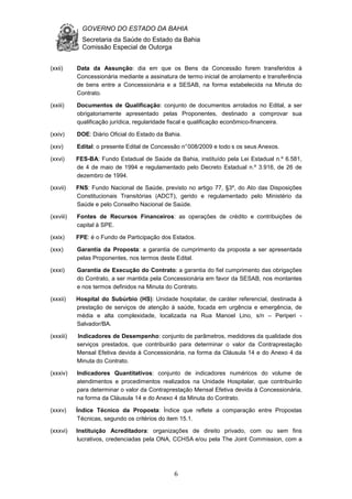 GOVERNO DO ESTADO DA BAHIA
Secretaria da Saúde do Estado da Bahia
Comissão Especial de Outorga
6
(xxii) Data da Assunção: dia em que os Bens da Concessão forem transferidos à
Concessionária mediante a assinatura de termo inicial de arrolamento e transferência
de bens entre a Concessionária e a SESAB, na forma estabelecida na Minuta do
Contrato.
(xxiii) Documentos de Qualificação: conjunto de documentos arrolados no Edital, a ser
obrigatoriamente apresentado pelas Proponentes, destinado a comprovar sua
qualificação jurídica, regularidade fiscal e qualificação econômico-financeira.
(xxiv) DOE: Diário Oficial do Estado da Bahia.
(xxv) Edital: o presente Edital de Concessão n°008/2009 e todo s os seus Anexos.
(xxvi) FES-BA: Fundo Estadual de Saúde da Bahia, instituído pela Lei Estadual n.º 6.581,
de 4 de maio de 1994 e regulamentado pelo Decreto Estadual n.º 3.916, de 26 de
dezembro de 1994.
(xxvii) FNS: Fundo Nacional de Saúde, previsto no artigo 77, §3º, do Ato das Disposições
Constitucionais Transitórias (ADCT), gerido e regulamentado pelo Ministério da
Saúde e pelo Conselho Nacional de Saúde.
(xxviii) Fontes de Recursos Financeiros: as operações de crédito e contribuições de
capital à SPE.
(xxix) FPE: é o Fundo de Participação dos Estados.
(xxx) Garantia da Proposta: a garantia de cumprimento da proposta a ser apresentada
pelas Proponentes, nos termos deste Edital.
(xxxi) Garantia de Execução do Contrato: a garantia do fiel cumprimento das obrigações
do Contrato, a ser mantida pela Concessionária em favor da SESAB, nos montantes
e nos termos definidos na Minuta do Contrato.
(xxxii) Hospital do Subúrbio (HS): Unidade hospitalar, de caráter referencial, destinada à
prestação de serviços de atenção à saúde, focada em urgência e emergência, de
média e alta complexidade, localizada na Rua Manoel Lino, s/n – Periperi -
Salvador/BA.
(xxxiii) Indicadores de Desempenho: conjunto de parâmetros, medidores da qualidade dos
serviços prestados, que contribuirão para determinar o valor da Contraprestação
Mensal Efetiva devida à Concessionária, na forma da Cláusula 14 e do Anexo 4 da
Minuta do Contrato.
(xxxiv) Indicadores Quantitativos: conjunto de indicadores numéricos do volume de
atendimentos e procedimentos realizados na Unidade Hospitalar, que contribuirão
para determinar o valor da Contraprestação Mensal Efetiva devida à Concessionária,
na forma da Cláusula 14 e do Anexo 4 da Minuta do Contrato.
(xxxv) Índice Técnico da Proposta: Índice que reflete a comparação entre Propostas
Técnicas, segundo os critérios do item 15.1.
(xxxvi) Instituição Acreditadora: organizações de direito privado, com ou sem fins
lucrativos, credenciadas pela ONA, CCHSA e/ou pela The Joint Commission, com a
 