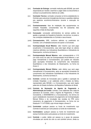 6
(xiv) Comissão de Outorga: comissão instituída pela SESAB, que será
responsável por receber, examinar e julgar todos os documentos e
conduzir os procedimentos relativos ao Leilão.
(xv) Comissão Técnica: comissão composta na forma estabelecida no
Contrato para solucionar divergências técnicas e questões relativas
aos aspectos econômico-financeiros durante a execução do
Contrato.
(xvi) Comissionamento: fase de instalação dos equipamentos na
Unidade Hospitalar, compreendida nos 60 (sessenta) dias
seguintes à Data de Assunção;
(xvii) Concessão: concessão administrativa do serviço público de
gestão e operação do Hospital do Subúrbio, nos termos, no prazo e
nas condições estabelecidas no Contrato e seus Anexos.
(xviii) Concessionária: SPE, conforme definido no preâmbulo do
Contrato, com a finalidade exclusiva de operar a Concessão.
(xix) Contraprestação Anual Máxima: valor máximo que será pago
anualmente à Concessionária, caso esta logre atingir os valores
máximos definidos nos Indicadores Quantitativos e Indicadores de
Desempenho, na forma do Anexo 4.
(xx) Contraprestação Mensal Máxima: valor correspondente a 1/12
(um doze avos) do valor da Contraprestação Anual Máxima, a ser
pago mensalmente à Concessionária, que poderá ser reduzido
após apurações trimestrais do cumprimento dos Indicadores
Quantitativos e dos Indicadores de Desempenho, na forma do
Anexo 4.
(xxi) Contraprestação Mensal Efetiva: valor efetivo que será pago
mensalmente à Concessionária, após as apurações trimestrais do
cumprimento dos Indicadores Quantitativos e dos Indicadores de
Desempenho, na forma do Anexo 4.
(xxii) Contrato: contrato de Concessão para a gestão e operação de
Unidade Hospitalar, a ser celebrado entre o Estado da Bahia,
representado pela SESAB, e a Concessionária, que será regido
pelas leis do Estado da Bahia e da República Federativa do Brasil.
(xxiii) Contrato de Nomeação de Agente de Pagamento e
Administração de Contas: contrato, a ser celebrado até a data de
assinatura do Contrato, entre o Agente de Pagamento, o Poder
Concedente, o DESENBAHIA e a Concessionária, nos termos do
qual é estabelecido mecanismo de pagamento da Contraprestação
Mensal Efetiva e de vinculação das receitas do FPE como
mecanismo de pagamento à Concessionária, na forma da Lei
Estadual nº 11.477/2009, cuja minuta integra o Anexo 8.
(xxiv) Controlada: qualquer pessoa ou fundo de investimento cujo
Controle é exercido por outra pessoa ou fundo de investimento.
(xxv) Controladora: qualquer pessoa ou fundo de investimento que
exerça Controle sobre outra pessoa ou fundo de investimento.
(xxvi) Controle: o poder, detido por pessoa ou o grupo de pessoas
vinculadas por acordo de voto ou sob controle comum, direta ou
 