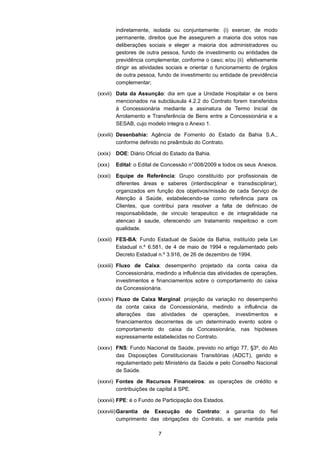 7
indiretamente, isolada ou conjuntamente: (i) exercer, de modo
permanente, direitos que lhe assegurem a maioria dos votos nas
deliberações sociais e eleger a maioria dos administradores ou
gestores de outra pessoa, fundo de investimento ou entidades de
previdência complementar, conforme o caso; e/ou (ii) efetivamente
dirigir as atividades sociais e orientar o funcionamento de órgãos
de outra pessoa, fundo de investimento ou entidade de previdência
complementar;
(xxvii) Data da Assunção: dia em que a Unidade Hospitalar e os bens
mencionados na subcláusula 4.2.2 do Contrato forem transferidos
à Concessionária mediante a assinatura de Termo Inicial de
Arrolamento e Transferência de Bens entre a Concessionária e a
SESAB, cujo modelo integra o Anexo 1.
(xxviii) Desenbahia: Agência de Fomento do Estado da Bahia S.A.,
conforme definido no preâmbulo do Contrato.
(xxix) DOE: Diário Oficial do Estado da Bahia.
(xxx) Edital: o Edital de Concessão n°008/2009 e todos os seus Anexos.
(xxxi) Equipe de Referência: Grupo constituído por profissionais de
diferentes áreas e saberes (interdisciplinar e transdisciplinar),
organizados em função dos objetivos/missão de cada Serviço de
Atenção à Saúde, estabelecendo-se como referência para os
Clientes, que contribui para resolver a falta de definicao de
responsabilidade, de vinculo terapeutico e de integralidade na
atencao à saude, oferecendo um tratamento respeitoso e com
qualidade.
(xxxii) FES-BA: Fundo Estadual de Saúde da Bahia, instituído pela Lei
Estadual n.º 6.581, de 4 de maio de 1994 e regulamentado pelo
Decreto Estadual n.º 3.916, de 26 de dezembro de 1994.
(xxxiii) Fluxo de Caixa: desempenho projetado da conta caixa da
Concessionária, medindo a influência das atividades de operações,
investimentos e financiamentos sobre o comportamento do caixa
da Concessionária.
(xxxiv) Fluxo de Caixa Marginal: projeção da variação no desempenho
da conta caixa da Concessionária, medindo a influência de
alterações das atividades de operações, investimentos e
financiamentos decorrentes de um determinado evento sobre o
comportamento do caixa da Concessionária, nas hipóteses
expressamente estabelecidas no Contrato.
(xxxv) FNS: Fundo Nacional de Saúde, previsto no artigo 77, §3º, do Ato
das Disposições Constitucionais Transitórias (ADCT), gerido e
regulamentado pelo Ministério da Saúde e pelo Conselho Nacional
de Saúde.
(xxxvi) Fontes de Recursos Financeiros: as operações de crédito e
contribuições de capital à SPE.
(xxxvii) FPE: é o Fundo de Participação dos Estados.
(xxxviii)Garantia de Execução do Contrato: a garantia do fiel
cumprimento das obrigações do Contrato, a ser mantida pela
 