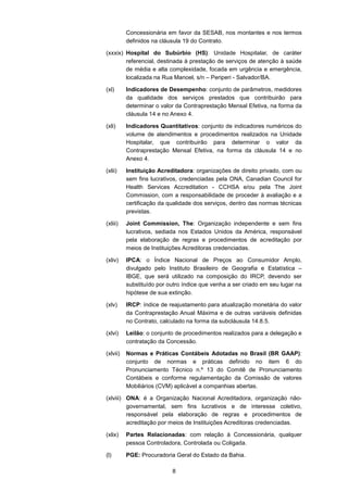 8
Concessionária em favor da SESAB, nos montantes e nos termos
definidos na cláusula 19 do Contrato.
(xxxix) Hospital do Subúrbio (HS): Unidade Hospitalar, de caráter
referencial, destinada à prestação de serviços de atenção à saúde
de média e alta complexidade, focada em urgência e emergência,
localizada na Rua Manoel, s/n – Periperi - Salvador/BA.
(xl) Indicadores de Desempenho: conjunto de parâmetros, medidores
da qualidade dos serviços prestados que contribuirão para
determinar o valor da Contraprestação Mensal Efetiva, na forma da
cláusula 14 e no Anexo 4.
(xli) Indicadores Quantitativos: conjunto de indicadores numéricos do
volume de atendimentos e procedimentos realizados na Unidade
Hospitalar, que contribuirão para determinar o valor da
Contraprestação Mensal Efetiva, na forma da cláusula 14 e no
Anexo 4.
(xlii) Instituição Acreditadora: organizações de direito privado, com ou
sem fins lucrativos, credenciadas pela ONA, Canadian Council for
Health Services Accreditation - CCHSA e/ou pela The Joint
Commission, com a responsabilidade de proceder à avaliação e a
certificação da qualidade dos serviços, dentro das normas técnicas
previstas.
(xliii) Joint Commission, The: Organização independente e sem fins
lucrativos, sediada nos Estados Unidos da América, responsável
pela elaboração de regras e procedimentos de acreditação por
meios de Instituições Acreditoras credenciadas.
(xliv) IPCA: o Índice Nacional de Preços ao Consumidor Amplo,
divulgado pelo Instituto Brasileiro de Geografia e Estatística –
IBGE, que será utilizado na composição do IRCP, devendo ser
substituído por outro índice que venha a ser criado em seu lugar na
hipótese de sua extinção.
(xlv) IRCP: índice de reajustamento para atualização monetária do valor
da Contraprestação Anual Máxima e de outras variáveis definidas
no Contrato, calculado na forma da subcláusula 14.8.5.
(xlvi) Leilão: o conjunto de procedimentos realizados para a delegação e
contratação da Concessão.
(xlvii) Normas e Práticas Contábeis Adotadas no Brasil (BR GAAP):
conjunto de normas e práticas definido no item 6 do
Pronunciamento Técnico n.º 13 do Comitê de Pronunciamento
Contábeis e conforme regulamentação da Comissão de valores
Mobiliários (CVM) aplicável a companhias abertas.
(xlviii) ONA: é a Organização Nacional Acreditadora, organização não-
governamental, sem fins lucrativos e de interesse coletivo,
responsável pela elaboração de regras e procedimentos de
acreditação por meios de Instituições Acreditoras credenciadas.
(xlix) Partes Relacionadas: com relação à Concessionária, qualquer
pessoa Controladora, Controlada ou Coligada.
(l) PGE: Procuradoria Geral do Estado da Bahia.
 