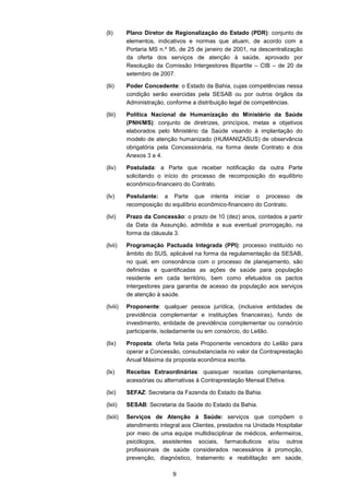 9
(li) Plano Diretor de Regionalização do Estado (PDR): conjunto de
elementos, indicativos e normas que atuam, de acordo com a
Portaria MS n.º 95, de 25 de janeiro de 2001, na descentralização
da oferta dos serviços de atenção à saúde, aprovado por
Resolução da Comissão Intergestores Bipartite – CIB – de 20 de
setembro de 2007.
(lii) Poder Concedente: o Estado da Bahia, cujas competências nessa
condição serão exercidas pela SESAB ou por outros órgãos da
Administração, conforme a distribuição legal de competências.
(liii) Política Nacional de Humanização do Ministério da Saúde
(PNH/MS): conjunto de diretrizes, princípios, metas e objetivos
elaborados pelo Ministério da Saúde visando à implantação do
modelo de atenção humanizado (HUMANIZASUS) de observância
obrigatória pela Concessionária, na forma deste Contrato e dos
Anexos 3 e 4.
(liv) Postulada: a Parte que receber notificação da outra Parte
solicitando o início do processo de recomposição do equilíbrio
econômico-financeiro do Contrato.
(lv) Postulante: a Parte que intenta iniciar o processo de
recomposição do equilíbrio econômico-financeiro do Contrato.
(lvi) Prazo da Concessão: o prazo de 10 (dez) anos, contados a partir
da Data da Assunção, admitida a sua eventual prorrogação, na
forma da cláusula 3.
(lvii) Programação Pactuada Integrada (PPI): processo instituído no
âmbito do SUS, aplicável na forma da regulamentação da SESAB,
no qual, em consonância com o processo de planejamento, são
definidas e quantificadas as ações de saúde para população
residente em cada território, bem como efetuados os pactos
intergestores para garantia de acesso da população aos serviços
de atenção à saúde.
(lviii) Proponente: qualquer pessoa jurídica, (inclusive entidades de
previdência complementar e instituições financeiras), fundo de
investimento, entidade de previdência complementar ou consórcio
participante, isoladamente ou em consórcio, do Leilão.
(lix) Proposta: oferta feita pela Proponente vencedora do Leilão para
operar a Concessão, consubstanciada no valor da Contraprestação
Anual Máxima da proposta econômica escrita.
(lx) Receitas Extraordinárias: quaisquer receitas complementares,
acessórias ou alternativas à Contraprestação Mensal Efetiva.
(lxi) SEFAZ: Secretaria da Fazenda do Estado da Bahia.
(lxii) SESAB: Secretaria da Saúde do Estado da Bahia.
(lxiii) Serviços de Atenção à Saúde: serviços que compõem o
atendimento integral aos Clientes, prestados na Unidade Hospitalar
por meio de uma equipe multidisciplinar de médicos, enfermeiros,
psicólogos, assistentes sociais, farmacêuticos e/ou outros
profissionais de saúde considerados necessários à promoção,
prevenção, diagnóstico, tratamento e reabilitação em saúde,
 