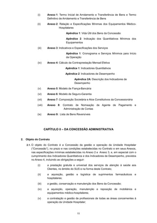 11
(i) Anexo 1: Termo Inicial de Arrolamento e Transferência de Bens e Termo
Definitivo de Arrolamento e Transferência de Bens
(ii) Anexo 2: Relação e Especificações Mínimas dos Equipamentos Médico-
Hospitalares
Apêndice 1: Vida Útil dos Bens da Concessão
Apêndice 2: Indicação dos Quantitativos Mínimos dos
Equipamentos
(iii) Anexo 3: Indicativos e Especificações dos Serviços
Apêndice 1: Cronograma e Serviços Mínimos para Início
da Operação
(iv) Anexo 4: Cálculo da Contraprestação Mensal Efetiva
Apêndice 1: Indicadores Quantitativos
Apêndice 2: Indicadores de Desempenho
Apêndice 2A: Descrição dos Indicadores de
Desempenho
(v) Anexo 5: Modelo de Fiança-Bancária
(vi) Anexo 6: Modelo de Seguro-Garantia
(vii) Anexo 7: Composição Societária e Atos Constitutivos da Concessionária
(viii) Anexo 8: Contrato de Nomeação de Agente de Pagamento e
Administração de Contas
(ix) Anexo 9: Lista de Bens Reversíveis
CAPÍTULO II – DA CONCESSÃO ADMINISTRATIVA
2. Objeto do Contrato
2.1. O objeto do Contrato é a Concessão da gestão e operação da Unidade Hospitalar
(“Concessão”), no prazo e nas condições estabelecidas no Contrato e em seus Anexos,
nas especificações mínimas estabelecidas no Anexo 2 e Anexo 3, e, em especial com o
cumprimento dos Indicadores Quantitativos e dos Indicadores de Desempenho, previstos
no Anexo 4, incluindo as obrigações a seguir:
(i) a prestação gratuita e universal dos serviços de atenção à saúde aos
Clientes, no âmbito do SUS e na forma deste Contrato;
(ii) a aquisição, gestão e logística de suprimentos farmacêuticos e
hospitalares;
(iii) a gestão, conservação e manutenção dos Bens da Concessão;
(iv) a aquisição, operação, manutenção e reposição de mobiliários e
equipamentos médico-hospitalares;
(v) a contratação e gestão de profissionais de todas as áreas concernentes à
operação da Unidade Hospitalar;
 