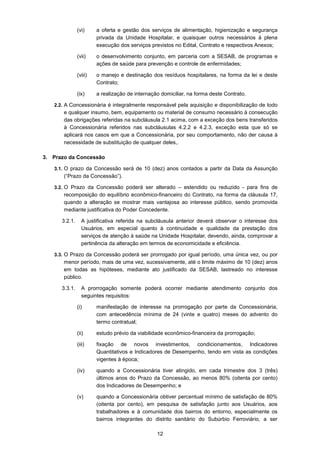 12
(vi) a oferta e gestão dos serviços de alimentação, higienização e segurança
privada da Unidade Hospitalar, e quaisquer outros necessários à plena
execução dos serviços previstos no Edital, Contrato e respectivos Anexos;
(vii) o desenvolvimento conjunto, em parceria com a SESAB, de programas e
ações de saúde para prevenção e controle de enfermidades;
(viii) o manejo e destinação dos resíduos hospitalares, na forma da lei e deste
Contrato;
(ix) a realização de internação domiciliar, na forma deste Contrato.
2.2. A Concessionária é integralmente responsável pela aquisição e disponibilização de todo
e qualquer insumo, bem, equipamento ou material de consumo necessário à consecução
das obrigações referidas na subcláusula 2.1 acima, com a exceção dos bens transferidos
à Concessionária referidos nas subcláusulas 4.2.2 e 4.2.3, exceção esta que só se
aplicará nos casos em que a Concessionária, por seu comportamento, não der causa à
necessidade de substituição de qualquer deles,.
3. Prazo da Concessão
3.1. O prazo da Concessão será de 10 (dez) anos contados a partir da Data da Assunção
(“Prazo da Concessão”).
3.2. O Prazo da Concessão poderá ser alterado – estendido ou reduzido - para fins de
recomposição do equilíbrio econômico-financeiro do Contrato, na forma da cláusula 17,
quando a alteração se mostrar mais vantajosa ao interesse público, sendo promovida
mediante justificativa do Poder Concedente.
3.2.1. A justificativa referida na subcláusula anterior deverá observar o interesse dos
Usuários, em especial quanto à continuidade e qualidade da prestação dos
serviços de atenção à saúde na Unidade Hospitalar, devendo, ainda, comprovar a
pertinência da alteração em termos de economicidade e eficiência.
3.3. O Prazo da Concessão poderá ser prorrogado por igual período, uma única vez, ou por
menor período, mais de uma vez, sucessivamente, até o limite máximo de 10 (dez) anos
em todas as hipóteses, mediante ato justificado da SESAB, lastreado no interesse
público.
3.3.1. A prorrogação somente poderá ocorrer mediante atendimento conjunto dos
seguintes requisitos:
(i) manifestação de interesse na prorrogação por parte da Concessionária,
com antecedência mínima de 24 (vinte e quatro) meses do advento do
termo contratual;
(ii) estudo prévio da viabilidade econômico-financeira da prorrogação;
(iii) fixação de novos investimentos, condicionamentos, Indicadores
Quantitativos e Indicadores de Desempenho, tendo em vista as condições
vigentes à época;
(iv) quando a Concessionária tiver atingido, em cada trimestre dos 3 (três)
últimos anos do Prazo da Concessão, ao menos 80% (oitenta por cento)
dos Indicadores de Desempenho; e
(v) quando a Concessionária obtiver percentual mínimo de satisfação de 80%
(oitenta por cento), em pesquisa de satisfação junto aos Usuários, aos
trabalhadores e à comunidade dos bairros do entorno, especialmente os
bairros integrantes do distrito sanitário do Subúrbio Ferroviário, a ser
 