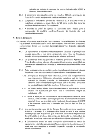 13
aplicada por instituto de pesquisa de renome indicado pela SESAB e
custeada pela Concessionária.
3.3.2. O atendimento aos requisitos acima não vincula a SESAB à prorrogação do
Prazo da Concessão, sendo apenas condição eletiva para tanto.
3.3.3. Cumpridas as formalidades previstas na subcláusula 3.3.1, a SESAB decidirá a
respeito da prorrogação, no prazo máximo de 120 (cento e vinte) dias contar da
manifestação de interesse da Concessionária.
3.3.4. A extensão do prazo de vigência da Concessão como medida para a
recomposição do equilíbrio econômico-financeiro do Contrato não será
considerada prorrogação.
4. Bens da Concessão
4.1. Integram a Concessão as edificações componentes da Unidade Hospitalar, já existentes
e que venham a ser construídas no Prazo da Concessão, bem como todo o mobiliário,
equipamentos e demais bens essenciais à prestação dos serviços de gestão e operação
hospitalar.
4.1.1. Os equipamentos e mobiliário médico-hospitalares utilizados na prestação dos
serviços concedidos e que serão considerados como Bens da Concessão,
deverão, no mínimo, atender às especificações referidas no Anexo 2.
4.1.2. Os quantitativos destes equipamentos e mobiliário, previstos no Apêndice 2 do
Anexo 2, são mínimos, cabendo à Concessionária dimensionar a quantidade de
equipamentos necessária para executar os serviços nas condições exigidas neste
Contrato.
4.1.3. Todos os equipamentos e mobiliário médico-hospitalares referidos nesta cláusula
deverão ser novos e adquiridos para primeira utilização pela Concessionária.
4.1.3.1. Sem prejuízo do disposto nesta subcláusula, admitir-se-á excepcionalmente
que, nos primeiros 180 (cento e oitenta) dias contados a partir do início da
operação da Unidade Hospitalar, os equipamentos médico-hospitalares
utilizados pela Concessionária sejam usados, com no máximo 3 (três) anos
de uso, desde que em perfeitas condições de funcionamento.
4.1.3.2. Ao final do período referido na subcláusula anterior, os equipamentos usados
deverão ser substituídos por novos para o cumprimento integral da
subcláusula 4.1.3.
4.1.3.3. Para a aquisição dos equipamentos médico-hospitalares referidos nesta
cláusula, será admitida a contratação por meio de arrendamento mercantil
(leasing), desde que o contrato contenha cláusula de sub-rogação à SESAB
e lhe assegure, neste caso, a reversão sem ônus do bem ao final do
Contrato.
4.1.4. Uma vez transcorrida a vida útil dos Bens da Concessão, conforme prevista no
Apêndice 1 do Anexo 2, a Concessionária deverá proceder à sua imediata
substituição por bem de qualidade igual ou superior, observada a obrigatoriedade
de continuidade da prestação dos serviços da Concessão e a necessidade de
atualização tecnológica, conforme o procedimento previsto da subcláusula 4.1.7.
4.1.5. A Concessionária declara ter pleno e inequívoco conhecimento da relação de
equipamentos e de todas as suas especificações, conforme disposto no Anexo 2,
sendo sua responsabilidade a aquisição, instalação, operação e manutenção
desses equipamentos.
 