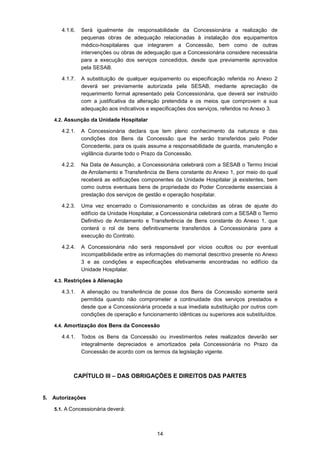 14
4.1.6. Será igualmente de responsabilidade da Concessionária a realização de
pequenas obras de adequação relacionadas à instalação dos equipamentos
médico-hospitalares que integrarem a Concessão, bem como de outras
intervenções ou obras de adequação que a Concessionária considere necessária
para a execução dos serviços concedidos, desde que previamente aprovados
pela SESAB.
4.1.7. A substituição de qualquer equipamento ou especificação referida no Anexo 2
deverá ser previamente autorizada pela SESAB, mediante apreciação de
requerimento formal apresentado pela Concessionária, que deverá ser instruído
com a justificativa da alteração pretendida e os meios que comprovem a sua
adequação aos indicativos e especificações dos serviços, referidos no Anexo 3.
4.2. Assunção da Unidade Hospitalar
4.2.1. A Concessionária declara que tem pleno conhecimento da natureza e das
condições dos Bens da Concessão que lhe serão transferidos pelo Poder
Concedente, para os quais assume a responsabilidade de guarda, manutenção e
vigilância durante todo o Prazo da Concessão.
4.2.2. Na Data de Assunção, a Concessionária celebrará com a SESAB o Termo Inicial
de Arrolamento e Transferência de Bens constante do Anexo 1, por meio do qual
receberá as edificações componentes da Unidade Hospitalar já existentes, bem
como outros eventuais bens de propriedade do Poder Concedente essenciais à
prestação dos serviços de gestão e operação hospitalar.
4.2.3. Uma vez encerrado o Comissionamento e concluídas as obras de ajuste do
edifício da Unidade Hospitalar, a Concessionária celebrará com a SESAB o Termo
Definitivo de Arrolamento e Transferência de Bens constante do Anexo 1, que
conterá o rol de bens definitivamente transferidos à Concessionária para a
execução do Contrato.
4.2.4. A Concessionária não será responsável por vícios ocultos ou por eventual
incompatibilidade entre as informações do memorial descritivo presente no Anexo
3 e as condições e especificações efetivamente encontradas no edifício da
Unidade Hospitalar.
4.3. Restrições à Alienação
4.3.1. A alienação ou transferência de posse dos Bens da Concessão somente será
permitida quando não comprometer a continuidade dos serviços prestados e
desde que a Concessionária proceda a sua imediata substituição por outros com
condições de operação e funcionamento idênticas ou superiores aos substituídos.
4.4. Amortização dos Bens da Concessão
4.4.1. Todos os Bens da Concessão ou investimentos neles realizados deverão ser
integralmente depreciados e amortizados pela Concessionária no Prazo da
Concessão de acordo com os termos da legislação vigente.
CAPÍTULO III – DAS OBRIGAÇÕES E DIREITOS DAS PARTES
5. Autorizações
5.1. A Concessionária deverá:
 
