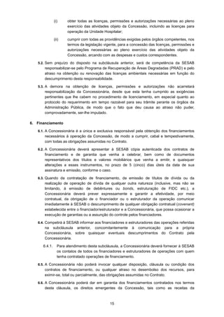 15
(i) obter todas as licenças, permissões e autorizações necessárias ao pleno
exercício das atividades objeto da Concessão, incluindo as licenças para
operação da Unidade Hospitalar;
(ii) cumprir com todas as providências exigidas pelos órgãos competentes, nos
termos da legislação vigente, para a concessão das licenças, permissões e
autorizações necessárias ao pleno exercício das atividades objeto da
Concessão, arcando com as despesas e custos correspondentes.
5.2. Sem prejuízo do disposto na subcláusula anterior, será de competência da SESAB
responsabilizar-se pelo Programa de Recuperação de Áreas Degradadas (PRAD) e pelo
atraso na obtenção ou renovação das licenças ambientais necessárias em função do
descumprimento desta responsabilidade.
5.3. A demora na obtenção de licenças, permissões e autorizações não acarretará
responsabilização da Concessionária, desde que esta tenha cumprido as exigências
pertinentes que lhe cabem no procedimento de licenciamento, em especial quanto ao
protocolo do requerimento em tempo razoável para seu trâmite perante os órgãos da
Administração Pública, de modo que o fato que deu causa ao atraso não puder,
comprovadamente, ser-lhe imputado.
6. Financiamento
6.1. A Concessionária é a única e exclusiva responsável pela obtenção dos financiamentos
necessários à operação da Concessão, de modo a cumprir, cabal e tempestivamente,
com todas as obrigações assumidas no Contrato.
6.2. A Concessionária deverá apresentar à SESAB cópia autenticada dos contratos de
financiamento e de garantia que venha a celebrar, bem como de documentos
representativos dos títulos e valores mobiliários que venha a emitir, e quaisquer
alterações a esses instrumentos, no prazo de 5 (cinco) dias úteis da data de sua
assinatura e emissão, conforme o caso.
6.3. Quando da contratação de financiamento, da emissão de títulos de dívida ou da
realização de operação de dívida de qualquer outra natureza (inclusive, mas não se
limitando, à emissão de debêntures ou bonds, estruturação de FIDC etc.), a
Concessionária deverá prever expressamente e garantir a efetividade, por meio
contratual, da obrigação de o financiador ou o estruturador da operação comunicar
imediatamente à SESAB o descumprimento de qualquer obrigação contratual (covenant)
estabelecida entre o financiador/estruturador e a Concessionária, que possa ocasionar a
execução de garantias ou a assunção do controle pelos financiadores.
6.4. Competirá à SESAB informar aos financiadores e estruturadores das operações referidas
na subcláusula anterior, concomitantemente à comunicação para a própria
Concessionária, sobre quaisquer eventuais descumprimentos do Contrato pela
Concessionária.
6.4.1. Para atendimento desta subcláusula, a Concessionária deverá fornecer à SESAB
os contatos de todos os financiadores e estruturadores de operações com quem
tenha contratado operações de financiamento.
6.5. A Concessionária não poderá invocar qualquer disposição, cláusula ou condição dos
contratos de financiamento, ou qualquer atraso no desembolso dos recursos, para
eximir-se, total ou parcialmente, das obrigações assumidas no Contrato.
6.6. A Concessionária poderá dar em garantia dos financiamentos contratados nos termos
desta cláusula, os direitos emergentes da Concessão, tais como as receitas da
 