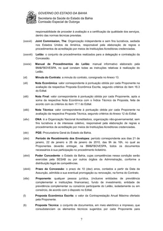 GOVERNO DO ESTADO DA BAHIA
Secretaria da Saúde do Estado da Bahia
Comissão Especial de Outorga
7
responsabilidade de proceder à avaliação e a certificação da qualidade dos serviços,
dentro das normas técnicas previstas.
(xxxvii) Joint Commission, The: Organização independente e sem fins lucrativos, sediada
nos Estados Unidos da América, responsável pela elaboração de regras e
procedimentos de acreditação por meios de Instituições Acreditoras credenciadas.
(xxxviii) Leilão: o conjunto de procedimentos realizados para a delegação e contratação da
Concessão.
(xxxix) Manual de Procedimentos do Leilão: manual informativo elaborado pela
BM&FBOVESPA, no qual constam todas as instruções relativas à realização do
Leilão.
(xl) Minuta do Contrato: a minuta do contrato, consignada no Anexo 13.
(xli) Nota Econômica: valor correspondente à pontuação obtida por cada Proponente na
avaliação da respectiva Proposta Econômica Escrita, segundo critérios do item 16.3
do Edital.
(xlii) Nota Final: valor correspondente à pontuação obtida por cada Proponente, após a
soma da respectiva Nota Econômica com o Índice Técnico da Proposta, feita de
acordo com os critérios do item 17.1 do Edital.
(xliii) Nota Técnica: valor correspondente à pontuação obtida por cada Proponente na
avaliação da respectiva Proposta Técnica, segundo critérios do Anexo 12 do Edital.
(xliv) ONA: é a Organização Nacional Acreditadora, organização não-governamental, sem
fins lucrativos e de interesse coletivo, responsável pela elaboração de regras e
procedimentos de acreditação por meios de Instituições Acreditoras credenciadas.
(xlv) PGE: Procuradoria Geral do Estado da Bahia.
(xlvi) Período de Recebimento dos Envelopes: período correspondente aos dias 21 de
janeiro, 22 de janeiro e 26 de janeiro de 2010, das 9h às 16h, no qual as
Proponentes deverão entregar, na BM&FBOVESPA, todos os documentos
necessários à sua participação no procedimento licitatório.
(xlvii) Poder Concedente: o Estado da Bahia, cujas competências nessa condição serão
exercidas pela SESAB ou por outros órgãos da Administração, conforme a
distribuição legal de competências.
(xlviii) Prazo da Concessão: o prazo de 10 (dez) anos, contados a partir da Data da
Assunção, admitida a sua eventual prorrogação ou renovação, na forma do Contrato.
(xlix) Proponente: qualquer pessoa jurídica, (inclusive entidades de previdência
complementar e instituições financeiras), fundo de investimento, entidade de
previdência complementar ou consórcio participante do Leilão, isoladamente ou em
consórcio, de acordo com o disposto no Edital.
(l) Proposta Econômica Escrita: o valor da Contraprestação Anual Máxima ofertado
pela Proponente.
(li) Proposta Técnica: o conjunto de documentos, em meio eletrônico e impresso, que
consubstanciam os elementos técnicos sugeridos por cada Proponente para
 