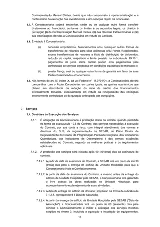 16
Contraprestação Mensal Efetiva, desde que não comprometa a operacionalização e a
continuidade da execução dos investimentos e dos serviços objeto da Concessão.
6.7. A Concessionária poderá empenhar, ceder ou de qualquer outra forma transferir
diretamente ao financiador, conforme os limites e os requisitos legais, os direitos à
percepção (i) da Contraprestação Mensal Efetiva, (ii) das Receitas Extraordinárias e (iii)
das indenizações devidas à Concessionária em virtude do Contrato.
6.8. É vedado à Concessionária:
(i) conceder empréstimos, financiamentos e/ou quaisquer outras formas de
transferência de recursos para seus acionistas e/ou Partes Relacionadas,
exceto transferências de recursos a título de distribuição de dividendos,
redução do capital, respeitado o limite previsto na subcláusula 19.10.1,
pagamentos de juros sobre capital próprio e/ou pagamentos pela
contratação de serviços celebrada em condições equitativas de mercado; e
(ii) prestar fiança, aval ou qualquer outra forma de garantia em favor de suas
Partes Relacionadas e/ou terceiros.
6.9. Nos termos do art. 5°, inciso IX, da Lei Federal n° 11.0791/04, a Concessionária deverá
compartilhar com o Poder Concedente, em partes iguais, os ganhos econômicos que
obtiver, em decorrência da redução do risco de crédito dos financiamentos
eventualmente tomados, especialmente em virtude da renegociação das condições
anteriormente contratadas ou da quitação antecipada das obrigações.
7. Serviços
7.1. Diretrizes de Execução dos Serviços
7.1.1. É obrigação da Concessionária a prestação direta ou indireta, quando permitida
na forma da subcláusula 10.6 do Contrato, dos serviços necessários à execução
do Contrato, por sua conta e risco, com integral atendimento das normas e
diretrizes do SUS, da regulamentação da SESAB, do Plano Diretor de
Regionalização do Estado, da Programação Pactuada Integrada, dos Indicadores
Quantitativos, dos Indicadores de Desempenho e das demais exigências
estabelecidas no Contrato, segundo as melhores práticas e os regulamentos
aplicáveis.
7.1.2. A prestação dos serviços será iniciada após 90 (noventa) dias da assinatura do
contrato.
7.1.2.1. A partir da data de assinatura do Contrato, a SESAB terá um prazo de até 30
(trinta) dias para a entrega do edifício da Unidade Hospitalar para que a
Concessionária inicie o Comissionamento.
7.1.2.2. A partir da data de assinatura do Contrato, e mesmo antes da entrega do
edifício da Unidade Hospitalar pela SESAB, a Concessionária terá garantido
o livre acesso às obras realizadas na Unidade Hospitalar, para
acompanhamento e planejamento de suas atividades.
7.1.2.3. A data de entrega do edifício da Unidade Hospitalar, na forma da subcláusula
7.1.2.1, corresponderá à Data de Assunção.
7.1.2.4. A partir da entrega do edifício da Unidade Hospitalar pela SESAB ("Data de
Assunção"), a Concessionária terá um prazo de 60 (sessenta) dias para
concluir o Comissionamento e iniciar a operação dos serviços mínimos
exigidos no Anexo 3, incluindo a aquisição e instalação de equipamentos,
 
