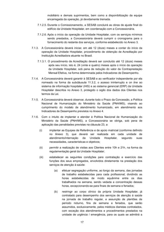 17
mobiliário e demais suprimentos, bem como a disponibilização da equipe
encarregada da operação, já devidamente treinada.
7.1.2.5. Durante o Comissionamento, a SESAB concluirá as obras de ajuste final do
edifício da Unidade Hospitalar, em coordenação com a Concessionária.
7.1.2.6. Após o início da operação da Unidade Hospitalar, com os serviços mínimos
sendo prestados, a Concessionária deverá cumprir o cronograma para o
fornecimento do restante dos serviços, conforme estabelecido no Anexo 3.
7.1.3. A Concessionária deverá iniciar, em até 12 (doze) meses a contar do início da
operação da Unidade Hospitalar, procedimento de obtenção de Acreditação por
Instituição Acreditadora atuante no Brasil.
7.1.3.1. O procedimento de Acreditação deverá ser concluído até 12 (doze) meses
após seu início, isto é, 24 (vinte e quatro) meses após o início da operação
da Unidade Hospitalar, sob pena de redução do valor da Contraprestação
Mensal Efetiva, na forma determinada pelos Indicadores de Desempenho.
7.1.4. A Concessionária deverá garantir à SESAB e ao verificador independente por ela
nomeado na forma da subcláusula 11.3.2, o acesso ininterrupto e on line ao
sistema de informação hospitalar (HIS) e ao sistema gerencial (ERP) da Unidade
Hospitalar descritos no Anexo 3, protegido o sigilo dos dados dos Clientes nos
termos da Lei.
7.1.5. A Concessionária deverá observar, durante todo o Prazo da Concessão, a Política
Nacional de Humanização do Ministério da Saúde (PNH/MS), visando ao
cumprimento do modelo de atendimento humanizado, em atendimento aos
Indicadores de Desempenho previstos no Anexo 4.
7.1.6. Com o intuito de implantar e atender à Política Nacional de Humanização do
Ministério da Saúde (PNH/MS), a Concessionária se obriga, sob pena de
aplicação das penalidades previstas na cláusula 23, a:
(i) implantar as Equipes de Referência e de apoio matricial (conforme definido
no Anexo 3), que deverá ser realizada em cada unidade de
atendimento/internação da Unidade Hospitalar, segundo suas
necessidades, características e objetivos;
(ii) permitir a realização de visitas aos Clientes entre 10h e 21h, na forma da
regulamentação geral da Unidade Hospitalar;
(iii) estabelecer as seguintes condições para contratação e exercício das
funções dos seus empregados, envolvidos diretamente na prestação dos
serviços de atenção à saúde:
(a) efetuar segregação uniforme, ao longo da semana, das jornadas
de trabalho estabelecidas para cada profissional, dividindo as
horas estabelecidas de modo equânime entre os dias
trabalhados na semana, sendo vedada a concentração dessas
horas, excepcionando-se para finais de semana e feriados;
(b) restringir ao corpo clínico da própria Unidade Hospitalar, já
contratado para desempenho dos serviços de atenção à saúde
na jornada de trabalho regular, a assunção de plantões de
período noturno, fins de semana e feriados, que serão
assumidos, exclusivamente, pelos médicos diaristas contratados,
com exceção dos atendimentos e procedimentos prestados na
unidade de urgência / emergência, para os quais se admitirá a
 