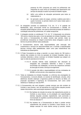 18
presença de 50% (cinquenta por cento) de profissionais não
integrantes do corpo clínico já contratado para desempenho dos
serviços de atenção à saúde na jornada de trabalho regular;
(c) definir uma política de educação permanente para todos os
colaboradores; e
(d) ter aprovado o plano de cargos, carreiras e salários para todo o
quadro funcional, no período máximo de 6 (seis) meses após o
início da operação.
7.1.7. As obrigações previstas na subcláusula 7.1.6, (iii), “a” e “b” poderão ser
flexibilizadas, após comunicado formal da Concessionária à SESAB, em
situações epidemiológicas críticas, nas quais se demande jornadas de trabalhos e
contratação adicional de profissionais, em caráter excepcional.
7.1.8. A obrigação prevista na subcláusula 7.1.6, (iii), “b” é dispensada nos primeiros
180 (cento e oitenta) dias após o início da operação da Unidade Hospitalar, o que
não exime a Concessionária de adotar, durante este período, todas as
providências necessárias ao integral cumprimento dessa obrigação a partir do
término do período definido nesta subcláusula.
7.1.9. A Concessionária assume total responsabilidade pela execução dos
investimentos e serviços em desconformidade com o Contrato e especificações
técnicas mínimas neles estabelecidas, assim como pela inobservância dos
Indicadores de Desempenho.
7.1.10. O Poder Concedente se obriga a rescindir, no prazo máximo de 180 (cento e
oitenta) dias contados do início da operação da Unidade Hospitalar, todos os
contratos referentes a obras e serviços na Unidade Hospitalar que estejam em
vigor na data de assinatura do Contrato.
7.1.10.1.A rescisão referida nesta subcláusula não alcançará as
obrigações dos contratados referentes a danos e avarias
encontradas nas instalações, na forma dos respectivos contratos
de execução de obras e serviços de engenharia.
7.1.10.2.A rescisão não elide a responsabilidade civil dos contratados da
SESAB, na forma da lei e dos respectivos contratos.
7.1.11. Todas as instalações da Unidade Hospitalar, os uniformes dos empregados da
Concessionária, o enxoval utilizado, os crachás de identificação, veículos, sítios
eletrônicos deverão estampar a logomarca padrão do Governo da Bahia, em
proporção equivalente à logomarca da Concessionária, bem como conter
referência à “Gestão por meio de PPP”.
7.1.12. A Concessionária não será obrigada a prestar serviços que não constem do
Contrato e seus Anexos, nem de executá-los de modo diverso daquele previsto
nestes instrumentos, salvo autorização expressa da SESAB.
7.1.12.1.Na hipótese de inclusão de serviço não originalmente previsto no
Contrato ou seus Anexos, ou de prestação com especificações
distintas daquelas previstas originalmente, será promovida a
recomposição do equilíbrio econômico-financeiro do Contrato, na
forma da cláusula 17.
7.1.12.2. Na hipótese de a Concessionária se dispor a prestar serviço
originalmente não previsto no Contrato e seus Anexos, ou, se
desejar executar de modo distinto serviço já previsto, deverá
 