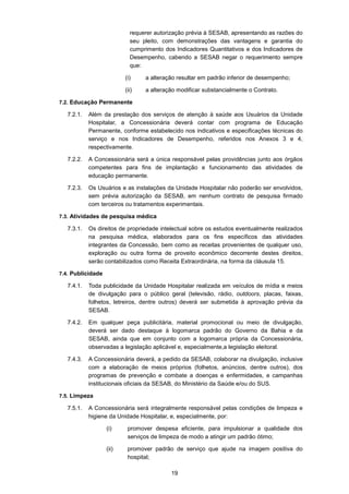 19
requerer autorização prévia à SESAB, apresentando as razões do
seu pleito, com demonstrações das vantagens e garantia do
cumprimento dos Indicadores Quantitativos e dos Indicadores de
Desempenho, cabendo a SESAB negar o requerimento sempre
que:
(i) a alteração resultar em padrão inferior de desempenho;
(ii) a alteração modificar substancialmente o Contrato.
7.2. Educação Permanente
7.2.1. Além da prestação dos serviços de atenção à saúde aos Usuários da Unidade
Hospitalar, a Concessionária deverá contar com programa de Educação
Permanente, conforme estabelecido nos indicativos e especificações técnicas do
serviço e nos Indicadores de Desempenho, referidos nos Anexos 3 e 4,
respectivamente.
7.2.2. A Concessionária será a única responsável pelas providências junto aos órgãos
competentes para fins de implantação e funcionamento das atividades de
educação permanente.
7.2.3. Os Usuários e as instalações da Unidade Hospitalar não poderão ser envolvidos,
sem prévia autorização da SESAB, em nenhum contrato de pesquisa firmado
com terceiros ou tratamentos experimentais.
7.3. Atividades de pesquisa médica
7.3.1. Os direitos de propriedade intelectual sobre os estudos eventualmente realizados
na pesquisa médica, elaborados para os fins específicos das atividades
integrantes da Concessão, bem como as receitas provenientes de qualquer uso,
exploração ou outra forma de proveito econômico decorrente destes direitos,
serão contabilizados como Receita Extraordinária, na forma da cláusula 15.
7.4. Publicidade
7.4.1. Toda publicidade da Unidade Hospitalar realizada em veículos de mídia e meios
de divulgação para o público geral (televisão, rádio, outdoors, placas, faixas,
folhetos, letreiros, dentre outros) deverá ser submetida à aprovação prévia da
SESAB.
7.4.2. Em qualquer peça publicitária, material promocional ou meio de divulgação,
deverá ser dado destaque à logomarca padrão do Governo da Bahia e da
SESAB, ainda que em conjunto com a logomarca própria da Concessionária,
observadas a legislação aplicável e, especialmente,a legislação eleitoral.
7.4.3. A Concessionária deverá, a pedido da SESAB, colaborar na divulgação, inclusive
com a elaboração de meios próprios (folhetos, anúncios, dentre outros), dos
programas de prevenção e combate a doenças e enfermidades, e campanhas
institucionais oficiais da SESAB, do Ministério da Saúde e/ou do SUS.
7.5. Limpeza
7.5.1. A Concessionária será integralmente responsável pelas condições de limpeza e
higiene da Unidade Hospitalar, e, especialmente, por:
(i) promover despesa eficiente, para impulsionar a qualidade dos
serviços de limpeza de modo a atingir um padrão ótimo;
(ii) promover padrão de serviço que ajude na imagem positiva do
hospital;
 