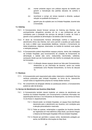 20
(iii) manter ambiente seguro com práticas seguras de trabalho para
garantir a manutenção dos padrões elevados de conforto e
limpeza;
(iv) reconhecer e corrigir, em tempo razoável e eficiente, qualquer
redução na qualidade da limpeza; e
(v) garantir grau de sujidade zero na Unidade Hospitalar, durante toda
a Concessão.
7.6. Catering
7.6.1. A Concessionária deverá fornecer serviços de Catering aos Clientes, seus
acompanhantes obrigatórios previstos em lei, e aos profissionais por ela
contratados para a prestação dos serviços de atenção à saúde, de modo a
garantir a boa qualidade da alimentação e da bebida a eles fornecidas.
7.6.2. É dever da Concessionária fornecer alimentação nutritiva e integrada ao
atendimento clínico dos Clientes, bem como permitir a escolha por parte destes
de modo a refletir suas necessidades dietéticas, incluindo o fornecimento de
dietas terapêuticas, religiosas, observadas, na medida do razoável, suas opções
e restrições pessoais.
7.6.3. A Concessionária poderá disponibilizar espaços próprios, dentro das instalações
da Unidade Hospitalar, para funcionamento de unidades de fornecimento de
alimentação e bebida (tais como: restaurantes, lanchonetes, cafeterias,
quiosques) desde que seu funcionamento não interfira na prestação dos serviços
da Concessão.
7.6.3.1. A utilização desses espaços deverá ser feita pela Concessionária,
diretamente ou por intermédio de terceiros, sendo sua receita
contabilizada como Receita Extraordinária, na forma da cláusula
15.
7.7. Resíduos
7.7.1. A Concessionária será responsável pela coleta, tratamento e destinação final dos
resíduos produzidos pela Unidade Hospitalar, na forma da lei, cabendo-lhe
cumprir todos os regulamentos próprios do manejo destes resíduos.
7.7.2. No cumprimento da obrigação referida na subcláusula anterior, a Concessionária
poderá se valer de terceiros.
7.8. Serviço de Atendimento aos Usuários (Help Desk)
7.8.1. A Concessionária também deverá implantar um sistema de atendimento aos
Usuários da Unidade Hospitalar, com funcionamento e diretrizes informadas nas
especificações técnicas e nos Indicadores de Desempenho, nos termos do Anexo
3 e do Anexo 4, respectivamente.
7.8.1.1. Deverá existir, na Unidade Hospitalar, um espaço físico identificado
claramente para o atendimento aos Usuários, com condições para
a atenção personalizada e reservada.
7.8.1.2. Todas as queixas, reclamações e sugestões de Usuários deverão
ser registrados em meio eletrônico (Help Desk), que deverá integrar
o Sistema de Informação Hospitalar (HIS) da Unidade Hospitalar.
7.8.1.3. Deverá ser permitido o acesso online, devidamente protegido por
senha, da SESAB às informações do Help Desk.
 