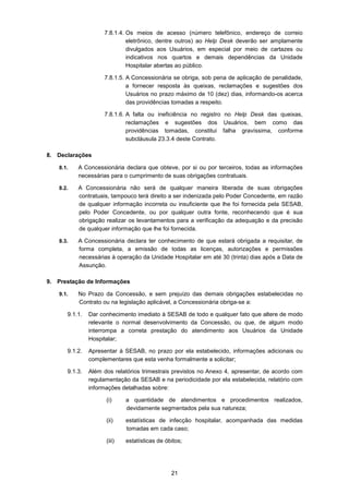 21
7.8.1.4. Os meios de acesso (número telefônico, endereço de correio
eletrônico, dentre outros) ao Help Desk deverão ser amplamente
divulgados aos Usuários, em especial por meio de cartazes ou
indicativos nos quartos e demais dependências da Unidade
Hospitalar abertas ao público.
7.8.1.5. A Concessionária se obriga, sob pena de aplicação de penalidade,
a fornecer resposta às queixas, reclamações e sugestões dos
Usuários no prazo máximo de 10 (dez) dias, informando-os acerca
das providências tomadas a respeito.
7.8.1.6. A falta ou ineficiência no registro no Help Desk das queixas,
reclamações e sugestões dos Usuários, bem como das
providências tomadas, constitui falha gravíssima, conforme
subcláusula 23.3.4 deste Contrato.
8. Declarações
8.1. A Concessionária declara que obteve, por si ou por terceiros, todas as informações
necessárias para o cumprimento de suas obrigações contratuais.
8.2. A Concessionária não será de qualquer maneira liberada de suas obrigações
contratuais, tampouco terá direito a ser indenizada pelo Poder Concedente, em razão
de qualquer informação incorreta ou insuficiente que lhe foi fornecida pela SESAB,
pelo Poder Concedente, ou por qualquer outra fonte, reconhecendo que é sua
obrigação realizar os levantamentos para a verificação da adequação e da precisão
de qualquer informação que lhe foi fornecida.
8.3. A Concessionária declara ter conhecimento de que estará obrigada a requisitar, de
forma completa, a emissão de todas as licenças, autorizações e permissões
necessárias à operação da Unidade Hospitalar em até 30 (trinta) dias após a Data de
Assunção.
9. Prestação de Informações
9.1. No Prazo da Concessão, e sem prejuízo das demais obrigações estabelecidas no
Contrato ou na legislação aplicável, a Concessionária obriga-se a:
9.1.1. Dar conhecimento imediato à SESAB de todo e qualquer fato que altere de modo
relevante o normal desenvolvimento da Concessão, ou que, de algum modo
interrompa a correta prestação do atendimento aos Usuários da Unidade
Hospitalar;
9.1.2. Apresentar à SESAB, no prazo por ela estabelecido, informações adicionais ou
complementares que esta venha formalmente a solicitar;
9.1.3. Além dos relatórios trimestrais previstos no Anexo 4, apresentar, de acordo com
regulamentação da SESAB e na periodicidade por ela estabelecida, relatório com
informações detalhadas sobre:
(i) a quantidade de atendimentos e procedimentos realizados,
devidamente segmentados pela sua natureza;
(ii) estatísticas de infecção hospitalar, acompanhada das medidas
tomadas em cada caso;
(iii) estatísticas de óbitos;
 