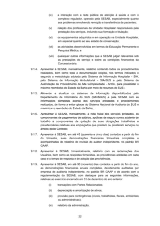 22
(iv) a interação com a rede pública de atenção à saúde e com o
complexo regulador, operado pela SESAB, especialmente quanto
aos problemas envolvendo remoção e transferência de pacientes;
(v) relação dos profissionais da Unidade Hospitalar responsáveis pela
prestação dos serviços, incluindo sua formação e titulação;
(vi) os equipamentos adquiridos e em operação na Unidade Hospitalar,
em especial quanto ao seu estado de conservação;
(vii) as atividades desenvolvidas em termos de Educação Permanente e
Pesquisa Médica; e
(viii) quaisquer outras informações que a SESAB julgar relevantes sob
as prestações do serviço e sobre as condições financeiras da
Concessionária.
9.1.4. Apresentar à SESAB, mensalmente, relátório contendo todos os procedimentos
realizados, bem como toda a documentação exigida, nos termos indicados e
segundo a metodologia adotada pelo Sistema de Informação Hospitalar - SIH,
pelo Sistema de Informação Ambulatorial - SIA-SUS e pelo Sistema de
Autorização de Procedimento de Alta Complexidade - APAC, para possibilitar o
máximo reembolso do Estado da Bahia por meio de recursos do SUS ;
9.1.5. Alimentar e atualizar os sistemas de informação disponibilizados pelo
Departamento de Informática do SUS (DATASUS) e pela SESAB com as
informações completas acerca dos serviços prestados e procedimentos
realizados, de forma a evitar glosas do Sistema Nacional de Auditoria do SUS e
maximizar o reembolso do Estado da Bahia;
9.1.6. Apresentar à SESAB, mensalmente, a nota fiscal dos serviços prestados, os
comprovantes de pagamentos de salários, apólices de seguro contra acidente de
trabalho e comprovantes de quitação de suas obrigações trabalhistas e
previdenciárias relativas aos empregados que prestam ou prestaram serviços no
âmbito deste Contrato;
9.1.7. Apresentar à SESAB, em até 45 (quarenta e cinco dias) contados a partir do fim
do trimestre, suas demonstrações financeiras trimestrais completas e
acompanhadas do relatório de revisão do auditor independente, no padrão BR
GAAP.
9.1.8. Apresentar à SESAB, trimestralmente, relatório com as reclamações dos
Usuários, bem como as respostas fornecidas, as providências adotadas em cada
caso e o tempo de resposta e de adoção das providências.
9.1.9. Apresentar à SESAB, em até 90 (noventa) dias contados a partir do fim do ano,
as demonstrações financeiras anuais completas, devidamente auditadas por
empresa de auditoria independente, no padrão BR GAAP e de acordo com a
regulamentação da SESAB, com destaque para as seguintes informações,
relativas ao exercício encerrado em 31 de dezembro do ano anterior:
(i) transações com Partes Relacionadas;
(ii) depreciação e amortização de ativos;
(iii) provisão para contingências (cíveis, trabalhistas, fiscais, ambientais
ou administrativas);
(iv) relatório da administração;
 