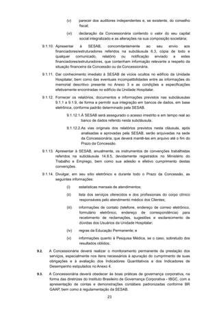 23
(v) parecer dos auditores independentes e, se existente, do conselho
fiscal;
(vi) declaração da Concessionária contendo o valor do seu capital
social integralizado e as alterações na sua composição societária;
9.1.10. Apresentar à SESAB, concomitantemente ao seu envio aos
financiadores/estruturadores referidos na subcláusula 6.3, cópia de todo e
qualquer comunicado, relatório ou notificação enviado a estes
financiadores/estruturadores, que contenham informação relevante a respeito da
situação financeira da Concessão ou da Concessionária.
9.1.11. Dar conhecimento imediato à SESAB de vícios ocultos no edifício da Unidade
Hospitalar, bem como das eventuais incompatibilidades entre as informações do
memorial descritivo presente no Anexo 3 e as condições e especificações
efetivamente encontradas no edifício da Unidade Hospitalar.
9.1.12. Fornecer os relatórios, documentos e informações previstos nas subcláusulas
9.1.1 a 9.1.9, de forma a permitir sua integração em bancos de dados, em base
eletrônica, conforme padrão determinado pela SESAB.
9.1.12.1.À SESAB será assegurado o acesso irrestrito e em tempo real ao
banco de dados referido nesta subcláusula.
9.1.12.2.As vias originais dos relatórios previstos nesta cláusula, após
analisadas e aprovadas pela SESAB, serão arquivadas na sede
da Concessionária, que deverá mantê-las em arquivo até o fim do
Prazo da Concessão.
9.1.13. Apresentar à SESAB, anualmente, os instrumentos de convenções trabalhistas
referidos na subcláusula 14.8.5, devidamente registrados no Ministério do
Trabalho e Emprego, bem como sua adesão e efetivo cumprimento destas
convenções.
9.1.14. Divulgar, em seu sítio eletrônico e durante todo o Prazo da Concessão, as
seguintes informações:
(i) estatísticas mensais de atendimentos;
(ii) lista dos serviços oferecidos e dos profissionais do corpo clínico
responsáveis pelo atendimento médico dos Clientes;
(iii) informações de contato (telefone, endereço de correio eletrônico,
formulário eletrônico, endereço de correspondência) para
recebimento de reclamações, sugestões e esclarecimento de
dúvidas dos Usuários da Unidade Hospitalar;
(iv) regras da Educação Permanente; e
(v) informações quanto à Pesquisa Médica, se o caso, sobretudo dos
resultados obtidos;
9.2. A Concessionária deverá realizar o monitoramento permanente da prestação dos
serviços, especialmente nos itens necessários à apuração do cumprimento de suas
obrigações e à avaliação dos Indicadores Quantitativos e dos Indicadores de
Desempenho estipulados no Anexo 4.
9.3. A Concessionária deverá obedecer às boas práticas de governança corporativa, na
forma das diretrizes do Instituto Brasileiro de Governança Corporativa - IBGC, com a
apresentação de contas e demonstrações contábeis padronizadas conforme BR
GAAP, bem como à regulamentação da SESAB.
 