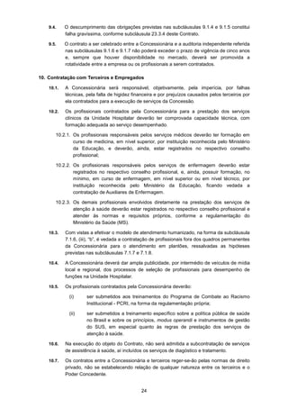 24
9.4. O descumprimento das obrigações previstas nas subcláusulas 9.1.4 e 9.1.5 constitui
falha gravíssima, conforme subcláusula 23.3.4 deste Contrato.
9.5. O contrato a ser celebrado entre a Concessionária e a auditoria independente referida
nas subcláusulas 9.1.6 e 9.1.7 não poderá exceder o prazo de vigência de cinco anos
e, sempre que houver disponibilidade no mercado, deverá ser promovida a
rotatividade entre a empresa ou os profissionais a serem contratados.
10. Contratação com Terceiros e Empregados
10.1. A Concessionária será responsável, objetivamente, pela imperícia, por falhas
técnicas, pela falta de higidez financeira e por prejuízos causados pelos terceiros por
ela contratados para a execução de serviços da Concessão.
10.2. Os profissionais contratados pela Concessionária para a prestação dos serviços
clínicos da Unidade Hospitalar deverão ter comprovada capacidade técnica, com
formação adequada ao serviço desempenhado.
10.2.1. Os profissionais responsáveis pelos serviços médicos deverão ter formação em
curso de medicina, em nível superior, por instituição reconhecida pelo Ministério
da Educação, e deverão, ainda, estar registrados no respectivo conselho
profissional;
10.2.2. Os profissionais responsáveis pelos serviços de enfermagem deverão estar
registrados no respectivo conselho profissional, e, ainda, possuir formação, no
mínimo, em curso de enfermagem, em nível superior ou em nível técnico, por
instituição reconhecida pelo Ministério da Educação, ficando vedada a
contratação de Auxiliares de Enfermagem.
10.2.3. Os demais profissionais envolvidos diretamente na prestação dos serviços de
atenção à saúde deverão estar registrados no respectivo conselho profissional e
atender às normas e requisitos próprios, conforme a regulamentação do
Ministério da Saúde (MS).
10.3. Com vistas a efetivar o modelo de atendimento humanizado, na forma da subcláusula
7.1.6, (iii), “b”, é vedada a contratação de profissionais fora dos quadros permanentes
da Concessionária para o atendimento em plantões, ressalvadas as hipóteses
previstas nas subcláusulas 7.1.7 e 7.1.8.
10.4. A Concessionária deverá dar ampla publicidade, por intermédio de veículos de mídia
local e regional, dos processos de seleção de profissionais para desempenho de
funções na Unidade Hospitalar.
10.5. Os profissionais contratados pela Concessionária deverão:
(i) ser submetidos aos treinamentos do Programa de Combate ao Racismo
Institucional - PCRI, na forma da regulamentação própria;
(ii) ser submetidos a treinamento específico sobre a política pública de saúde
no Brasil e sobre os princípios, modus operandi e instrumentos de gestão
do SUS, em especial quanto às regras de prestação dos serviços de
atenção à saúde.
10.6. Na execução do objeto do Contrato, não será admitida a subcontratação de serviços
de assistência à saúde, aí incluídos os serviços de diagóstico e tratamento.
10.7. Os contratos entre a Concessionária e terceiros reger-se-ão pelas normas de direito
privado, não se estabelecendo relação de qualquer natureza entre os terceiros e o
Poder Concedente.
 