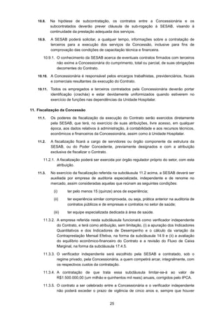 25
10.8. Na hipótese de subcontratação, os contratos entre a Concessionária e os
subcontratados deverão prever cláusula de sub-rogação à SESAB, visando à
continuidade da prestação adequada dos serviços.
10.9. A SESAB poderá solicitar, a qualquer tempo, informações sobre a contratação de
terceiros para a execução dos serviços da Concessão, inclusive para fins de
comprovação das condições de capacitação técnica e financeira.
10.9.1. O conhecimento da SESAB acerca de eventuais contratos firmados com terceiros
não exime a Concessionária do cumprimento, total ou parcial, de suas obrigações
decorrentes do Contrato.
10.10. A Concessionária é responsável pelos encargos trabalhistas, previdenciários, fiscais
e comerciais resultantes da execução do Contrato.
10.11. Todos os empregados e terceiros contratados pela Concessionária deverão portar
identificação (crachás) e estar devidamente uniformizados quando estiverem no
exercício de funções nas dependências da Unidade Hospitalar.
11. Fiscalização da Concessão
11.1. Os poderes de fiscalização da execução do Contrato serão exercidos diretamente
pela SESAB, que terá, no exercício de suas atribuições, livre acesso, em qualquer
época, aos dados relativos à administração, à contabilidade e aos recursos técnicos,
econômicos e financeiros da Concessionária, assim como à Unidade Hospitalar.
11.2. A fiscalização ficará a cargo de servidores ou órgão componente da estrutura da
SESAB, ou do Poder Concedente, previamente designados e com a atribuição
exclusiva de fiscalizar o Contrato.
11.2.1. A fiscalização poderá ser exercida por órgão regulador próprio do setor, com esta
atribuição.
11.3. No exercício da fiscalização referida na subcláusula 11.2 acima, a SESAB deverá ser
auxiliada por empresa de auditoria especializada, independente e de renome no
mercado, assim consideradas aquelas que reúnam as seguintes condições:
(i) ter pelo menos 15 (quinze) anos de experiência;
(ii) ter experiência similar comprovada, ou seja, prática anterior na auditoria de
contratos públicos e de empresas e contratos no setor de saúde;
(iii) ter equipe especializada dedicada à área de saúde.
11.3.2. A empresa referida nesta subcláusula funcionará como verificador independente
do Contrato, e terá como atribuição, sem limitação, (i) a apuração dos Indicadores
Quantitativos e dos Indicadores de Desempenho e o cálculo da variação da
Contraprestação Mensal Efetiva, na forma da subcláusula 14.9 e (ii) a avaliação
do equilíbrio econômico-financeiro do Contrato e a revisão do Fluxo de Caixa
Marginal, na forma da subcláusula 17.4.5.
11.3.3. O verificador independente será escolhido pela SESAB e contratado, sob o
regime privado, pela Concessionária, a quem competirá arcar, integralmente, com
os respectivos custos da contratação.
11.3.4. A contratação de que trata essa subcláusula limitar-se-á ao valor de
R$1.500.000,00 (um milhão e quinhentos mil reais) anuais, corrigidos pelo IPCA.
11.3.5. O contrato a ser celebrado entre a Concessionária e o verificador independente
não poderá exceder o prazo de vigência de cinco anos e, sempre que houver
 