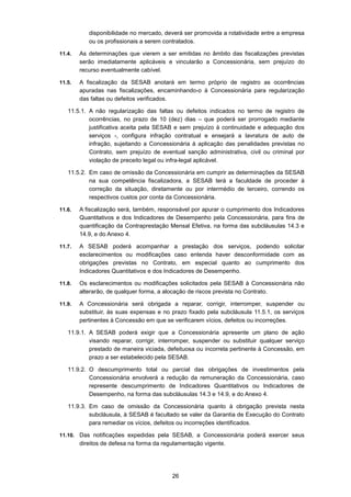 26
disponibilidade no mercado, deverá ser promovida a rotatividade entre a empresa
ou os profissionais a serem contratados.
11.4. As determinações que vierem a ser emitidas no âmbito das fiscalizações previstas
serão imediatamente aplicáveis e vincularão a Concessionária, sem prejuízo do
recurso eventualmente cabível.
11.5. A fiscalização da SESAB anotará em termo próprio de registro as ocorrências
apuradas nas fiscalizações, encaminhando-o à Concessionária para regularização
das faltas ou defeitos verificados.
11.5.1. A não regularização das faltas ou defeitos indicados no termo de registro de
ocorrências, no prazo de 10 (dez) dias – que poderá ser prorrogado mediante
justificativa aceita pela SESAB e sem prejuízo à continuidade e adequação dos
serviços -, configura infração contratual e ensejará a lavratura de auto de
infração, sujeitando a Concessionária à aplicação das penalidades previstas no
Contrato, sem prejuízo de eventual sanção administrativa, civil ou criminal por
violação de preceito legal ou infra-legal aplicável.
11.5.2. Em caso de omissão da Concessionária em cumprir as determinações da SESAB
na sua competência fiscalizadora, a SESAB terá a faculdade de proceder à
correção da situação, diretamente ou por intermédio de terceiro, correndo os
respectivos custos por conta da Concessionária.
11.6. A fiscalização será, também, responsável por apurar o cumprimento dos Indicadores
Quantitativos e dos Indicadores de Desempenho pela Concessionária, para fins de
quantificação da Contraprestação Mensal Efetiva, na forma das subcláusulas 14.3 e
14.9, e do Anexo 4.
11.7. A SESAB poderá acompanhar a prestação dos serviços, podendo solicitar
esclarecimentos ou modificações caso entenda haver desconformidade com as
obrigações previstas no Contrato, em especial quanto ao cumprimento dos
Indicadores Quantitativos e dos Indicadores de Desempenho.
11.8. Os esclarecimentos ou modificações solicitados pela SESAB à Concessionária não
alterarão, de qualquer forma, a alocação de riscos prevista no Contrato.
11.9. A Concessionária será obrigada a reparar, corrigir, interromper, suspender ou
substituir, às suas expensas e no prazo fixado pela subcláusula 11.5.1, os serviços
pertinentes à Concessão em que se verificarem vícios, defeitos ou incorreções.
11.9.1. A SESAB poderá exigir que a Concessionária apresente um plano de ação
visando reparar, corrigir, interromper, suspender ou substituir qualquer serviço
prestado de maneira viciada, defeituosa ou incorreta pertinente à Concessão, em
prazo a ser estabelecido pela SESAB.
11.9.2. O descumprimento total ou parcial das obrigações de investimentos pela
Concessionária envolverá a redução da remuneração da Concessionária, caso
represente descumprimento de Indicadores Quantitativos ou Indicadores de
Desempenho, na forma das subcláusulas 14.3 e 14.9, e do Anexo 4.
11.9.3. Em caso de omissão da Concessionária quanto à obrigação prevista nesta
subcláusula, à SESAB é facultado se valer da Garantia de Execução do Contrato
para remediar os vícios, defeitos ou incorreções identificados.
11.10. Das notificações expedidas pela SESAB, a Concessionária poderá exercer seus
direitos de defesa na forma da regulamentação vigente.
 