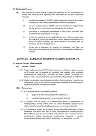 27
12. Direitos dos Usuários
12.1. Sem prejuízo de outros direitos e obrigações previstos em lei, regulamentos da
SESAB e em outros diplomas legais aplicáveis, são direitos dos Usuários da Unidade
Hospitalar:
(i) receber informações da SESAB e da Concessionária referente à prestação
dos serviços para a defesa de interesses individuais ou coletivos;
(ii) levar ao conhecimento da SESAB e da Concessionária as irregularidades
de que tenham conhecimento, referentes ao serviço prestado;
(iii) comunicar às autoridades competentes os atos ilícitos praticados pela
Concessionária na prestação do serviço;
(iv) contar com canais de comunicação efetivos com a Concessionária, seja
em relação a centrais de atendimento físicas, seja por meios eletrônicos
(sítio na internet, endereço de correio eletrônico, fac-símile), seja por
central de atendimento telefônico; e
(v) contar com a prestação de serviços de qualidade, com base nos
Indicadores Quantitativos e nos Indicadores de Desempenho referidos no
Anexo 4.
CAPÍTULO IV – DA EQUAÇÃO ECONÔMICO-FINANCEIRA DO CONTRATO
13. Valor do Contrato e Remuneração
13.1. Valor do Contrato
13.1.1. O valor do Contrato é de R$ [•] (• Reais), tendo como referência a data de entrega
da Proposta, que corresponde ao somatório das receitas totais projetadas
provenientes da operação da Concessão, em Valor a Preços Constantes, com
base no valor a ser percebido pelo pagamento da Contraprestação Anual Máxima.
13.1.2. O valor contemplado na subcláusula acima tem efeito meramente indicativo, não
podendo ser utilizado por nenhuma das Partes para pleitear a recomposição do
equilíbrio econômico-financeiro do Contrato.
13.2. Remuneração
13.2.1. A Concessionária será remunerada mediante:
(i) pagamento da Contraprestação Mensal Efetiva; e
(ii) outras fontes de receitas, nos termos deste Contrato.
13.2.2. A principal fonte de receita da Concessionária advirá do recebimento da
Contraprestação Mensal Efetiva sendo, no entanto, facultado à Concessionária
utilizar outras fontes de Receitas Extraordinárias, nos termos do Contrato.
13.2.3. A Concesionária declara que o sistema de remuneração previsto neste Contrato
representa o equilíbrio entre ônus e bônus da Concessão e a Contraprestação
Mensal Efetiva paga à Concessionária será suficiente para remunerar todos os
investimentos, custos operacionais, investimentos, despesas e serviços
efetivamente realizados, indicados na subcláusula 2.1. do presente Contrato.
 