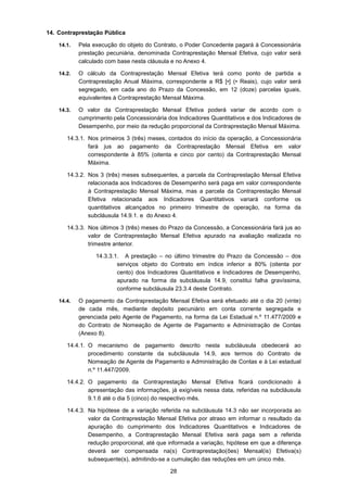 28
14. Contraprestação Pública
14.1. Pela execução do objeto do Contrato, o Poder Concedente pagará à Concessionária
prestação pecuniária, denominada Contraprestação Mensal Efetiva, cujo valor será
calculado com base nesta cláusula e no Anexo 4.
14.2. O cálculo da Contraprestação Mensal Efetiva terá como ponto de partida a
Contraprestação Anual Máxima, correspondente a R$ [•] (• Reais), cujo valor será
segregado, em cada ano do Prazo da Concessão, em 12 (doze) parcelas iguais,
equivalentes à Contraprestação Mensal Máxima.
14.3. O valor da Contraprestação Mensal Efetiva poderá variar de acordo com o
cumprimento pela Concessionária dos Indicadores Quantitativos e dos Indicadores de
Desempenho, por meio da redução proporcional da Contraprestação Mensal Máxima.
14.3.1. Nos primeiros 3 (três) meses, contados do início da operação, a Concessionária
fará jus ao pagamento da Contraprestação Mensal Efetiva em valor
correspondente à 85% (oitenta e cinco por cento) da Contraprestação Mensal
Máxima.
14.3.2. Nos 3 (três) meses subsequentes, a parcela da Contraprestação Mensal Efetiva
relacionada aos Indicadores de Desempenho será paga em valor correspondente
à Contraprestação Mensal Máxima, mas a parcela da Contraprestação Mensal
Efetiva relacionada aos Indicadores Quantitativos variará conforme os
quantitativos alcançados no primeiro trimestre de operação, na forma da
subcláusula 14.9.1. e do Anexo 4.
14.3.3. Nos últimos 3 (três) meses do Prazo da Concessão, a Concessionária fará jus ao
valor de Contraprestação Mensal Efetiva apurado na avaliação realizada no
trimestre anterior.
14.3.3.1. A prestação – no último trimestre do Prazo da Concessão – dos
serviços objeto do Contrato em índice inferior a 80% (oitenta por
cento) dos Indicadores Quantitativos e Indicadores de Desempenho,
apurado na forma da subcláusula 14.9, constitui falha gravíssima,
conforme subcláusula 23.3.4 deste Contrato.
14.4. O pagamento da Contraprestação Mensal Efetiva será efetuado até o dia 20 (vinte)
de cada mês, mediante depósito pecuniário em conta corrente segregada e
gerenciada pelo Agente de Pagamento, na forma da Lei Estadual n.º 11.477/2009 e
do Contrato de Nomeação de Agente de Pagamento e Administração de Contas
(Anexo 8).
14.4.1. O mecanismo de pagamento descrito nesta subcláusula obedecerá ao
procedimento constante da subcláusula 14.9, aos termos do Contrato de
Nomeação de Agente de Pagamento e Administração de Contas e à Lei estadual
n.º 11.447/2009.
14.4.2. O pagamento da Contraprestação Mensal Efetiva ficará condicionado à
apresentação das informações, já exigíveis nessa data, referidas na subcláusula
9.1.6 até o dia 5 (cinco) do respectivo mês.
14.4.3. Na hipótese de a variação referida na subcláusula 14.3 não ser incorporada ao
valor da Contraprestação Mensal Efetiva por atraso em informar o resultado da
apuração do cumprimento dos Indicadores Quantitativos e Indicadores de
Desempenho, a Contraprestação Mensal Efetiva será paga sem a referida
redução proporcional, até que informada a variação, hipótese em que a diferença
deverá ser compensada na(s) Contraprestação(ões) Mensal(is) Efetiva(s)
subsequente(s), admitindo-se a cumulação das reduções em um único mês.
 