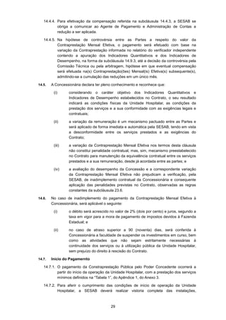 29
14.4.4. Para efetivação da compensação referida na subcláusula 14.4.3, a SESAB se
obriga a comunicar ao Agente de Pagamento e Administração de Contas a
redução a ser aplicada.
14.4.5. Na hipótese de controvérsia entre as Partes a respeito do valor da
Contraprestação Mensal Efetiva, o pagamento será efetuado com base na
variação da Contraprestação informada no relatório do verificador independente
contendo a apuração dos Indicadores Quantitativos e dos Indicadores de
Desempenho, na forma da subcláusula 14.9.3, até a decisão da controvérsia pela
Comissão Técnica ou pela arbitragem, hipótese em que eventual compensação
será efetuada na(s) Contraprestação(ões) Mensal(is) Efetiva(s) subsequente(s),
admitindo-se a cumulação das reduções em um único mês.
14.5. A Concessionária declara ter pleno conhecimento e reconhece que:
(i) considerando o caráter objetivo dos Indicadores Quantitativos e
Indicadores de Desempenho estabelecidos no Contrato, o seu resultado
indicará as condições físicas da Unidade Hospitalar, as condições da
prestação dos serviços e a sua conformidade com as exigências legais e
contratuais;
(ii) a variação da remuneração é um mecanismo pactuado entre as Partes e
será aplicado de forma imediata e automática pela SESAB, tendo em vista
a desconformidade entre os serviços prestados e as exigências do
Contrato;
(iii) a variação da Contraprestação Mensal Efetiva nos termos desta cláusula
não constitui penalidade contratual, mas, sim, mecanismo preestabelecido
no Contrato para manutenção da equivalência contratual entre os serviços
prestados e a sua remuneração, desde já acordada entre as partes; e
(iv) a avaliação do desempenho da Concessão e a correspondente variação
da Contraprestação Mensal Efetiva não prejudicam a verificação, pela
SESAB, de inadimplemento contratual da Concessionária e consequente
aplicação das penalidades previstas no Contrato, observadas as regras
constantes da subcláusula 23.6.
14.6. No caso de inadimplemento do pagamento da Contraprestação Mensal Efetiva à
Concessionária, será aplicável o seguinte:
(i) o débito será acrescido no valor de 2% (dois por cento) e juros, segundo a
taxa em vigor para a mora de pagamento de impostos devidos à Fazenda
Estadual; e
(ii) no caso de atraso superior a 90 (noventa) dias, será conferida à
Concessionária a faculdade de suspender os investimentos em curso, bem
como as atividades que não sejam estritamente necessárias à
continuidade dos serviços ou à utilização pública da Unidade Hospitalar,
sem prejuízo do direito à rescisão do Contrato.
14.7. Início do Pagamernto
14.7.1. O pagamento da Constraprestação Pública pelo Poder Concedente ocorrerá a
partir do início da operação da Unidade Hospitalar, com a prestação dos serviços
mínimos definidos na “Tabela 1”, do Apêndice 1, do Anexo 3.
14.7.2. Para aferir o cumprimento das condições de início de operação da Unidade
Hospitalar, a SESAB deverá realizar vistoria completa das instalações,
 