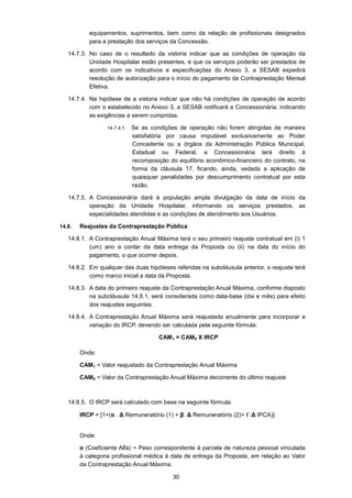 30
equipamentos, suprimentos, bem como da relação de profissionais designados
para a prestação dos serviços da Concessão.
14.7.3. No caso de o resultado da vistoria indicar que as condições de operação da
Unidade Hospitalar estão presentes, e que os serviços poderão ser prestados de
acordo com os indicativos e especificações do Anexo 3, a SESAB expedirá
resolução de autorização para o início do pagamento da Contraprestação Mensal
Efetiva.
14.7.4. Na hipótese de a vistoria indicar que não há condições de operação de acordo
com o estabelecido no Anexo 3, a SESAB notificará a Concessionária, indicando
as exigências a serem cumpridas.
14.7.4.1. Se as condições de operação não forem atingidas de maneira
satisfatória por causa imputável exclusivamente ao Poder
Concedente ou a órgãos da Administração Pública Municipal,
Estadual ou Federal, a Concessionária terá direito à
recomposição do equilíbrio econômico-financeiro do contrato, na
forma da cláusula 17, ficando, ainda, vedada a aplicação de
quaisquer penalidades por descumprimento contratual por esta
razão.
14.7.5. A Concessionária dará à população ampla divulgação da data de início da
operação da Unidade Hospitalar, informando os serviços prestados, as
especialidades atendidas e as condições de atendimento aos Usuários.
14.8. Reajustes da Contraprestação Pública
14.8.1. A Contraprestação Anual Máxima terá o seu primeiro reajuste contratual em (i) 1
(um) ano a contar da data entrega da Proposta ou (ii) na data do início do
pagamento, o que ocorrer depois.
14.8.2. Em qualquer das duas hipóteses referidas na subcláusula anterior, o reajuste terá
como marco inicial a data da Proposta.
14.8.3. A data do primeiro reajuste da Contraprestação Anual Máxima, conforme disposto
na subcláusula 14.8.1, será considerada como data-base (dia e mês) para efeito
dos reajustes seguintes.
14.8.4. A Contraprestação Anual Máxima será reajustada anualmente para incorporar a
variação do IRCP, devendo ser calculada pela seguinte fórmula:
CAM1 = CAM0 X IRCP
Onde:
CAM1 = Valor reajustado da Contraprestação Anual Máxima
CAM0 = Valor da Contraprestação Anual Máxima decorrente do último reajuste
14.8.5. O IRCP será calculado com base na seguinte fórmula:
IRCP = [1+(α . ∆ Remuneratório (1) + β. ∆ Remuneratório (2)+ Γ.∆ IPCA)]
Onde:
α (Coeficiente Alfa) = Peso correspondente à parcela de natureza pessoal vinculada
à categoria profissional médica à data de entrega da Proposta, em relação ao Valor
da Contraprestação Anual Máxima;
 