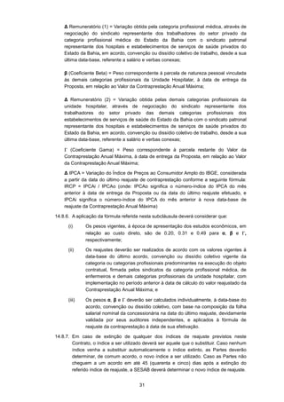 31
∆ Remuneratório (1) = Variação obtida pela categoria profissional médica, através de
negociação do sindicato representante dos trabalhadores do setor privado da
categoria profissional médica do Estado da Bahia com o sindicato patronal
representante dos hospitais e estabelecimentos de serviços de saúde privados do
Estado da Bahia, em acordo, convenção ou dissídio coletivo de trabalho, desde a sua
última data-base, referente a salário e verbas conexas;
β (Coeficiente Beta) = Peso correspondente à parcela de natureza pessoal vinculada
às demais categorias profissionais da Unidade Hospitalar, à data de entrega da
Proposta, em relação ao Valor da Contraprestação Anual Máxima;
∆ Remuneratório (2) = Variação obtida pelas demais categorias profissionais da
unidade hospitalar, através de negociação do sindicato representante dos
trabalhadores do setor privado das demais categorias profissionais dos
estabelecimentos de serviços de saúde do Estado da Bahia com o sindicato patronal
representante dos hospitais e estabelecimentos de serviços de saúde privados do
Estado da Bahia, em acordo, convenção ou dissídio coletivo de trabalho, desde a sua
última data-base, referente a salário e verbas conexas;
Γ (Coeficiente Gama) = Peso correspondente à parcela restante do Valor da
Contraprestação Anual Máxima, à data de entrega da Proposta, em relação ao Valor
da Contraprestação Anual Máxima;
∆ IPCA = Variação do Índice de Preços ao Consumidor Amplo do IBGE, considerada
a partir da data do último reajuste de contraprestação conforme a seguinte fórmula:
IRCP = IPCAi / IPCAo (onde: IPCAo significa o número-índice do IPCA do mês
anterior à data de entrega da Proposta ou da data do último reajuste efetuado, e
IPCAi significa o número-índice do IPCA do mês anterior à nova data-base de
reajuste da Contraprestação Anual Máxima)
14.8.6. A aplicação da fórmula referida nesta subcláusula deverá considerar que:
(i) Os pesos vigentes, à época de apresentação dos estudos econômicos, em
relação ao custo direto, são de 0.20, 0.31 e 0.49 para α, β e Γ,
respectivamente;
(ii) Os reajustes deverão ser realizados de acordo com os valores vigentes à
data-base do último acordo, convenção ou dissídio coletivo vigente da
categoria ou categorias profissionais predominantes na execução do objeto
contratual, firmada pelos sindicatos da categoria profissional médica, de
enfermeiros e demais categorias profissionais da unidade hospitalar, com
implementação no período anterior à data de cálculo do valor reajustado da
Contraprestação Anual Máxima; e
(iii) Os pesos α, β e Γ deverão ser calculados individualmente, à data-base do
acordo, convenção ou dissídio coletivo, com base na composição da folha
salarial nominal da concessionária na data do último reajuste, devidamente
validada por seus auditores independentes, e aplicados à fórmula de
reajuste da contraprestação à data de sua efetivação.
14.8.7. Em caso de extinção de qualquer dos índices de reajuste previstos neste
Contrato, o índice a ser utilizado deverá ser aquele que o substituir. Caso nenhum
índice venha a substituir automaticamente o índice extinto, as Partes deverão
determinar, de comum acordo, o novo índice a ser utilizado. Caso as Partes não
cheguem a um acordo em até 45 (quarenta e cinco) dias após a extinção do
referido índice de reajuste, a SESAB deverá determinar o novo índice de reajuste.
 