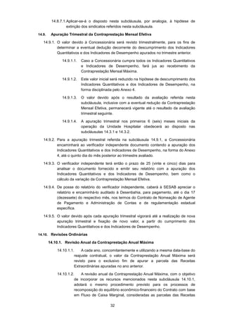 32
14.8.7.1.Aplicar-se-á o disposto nesta subcláusula, por analogia, à hipótese de
extinção dos sindicatos referidos nesta subcláusula.
14.9. Apuração Trimestral da Contraprestação Mensal Efetiva
14.9.1. O valor devido à Concessionária será revisto trimestralmente, para os fins de
determinar a eventual dedução decorrente do descumprimento dos Indicadores
Quantitativos e dos Indicadores de Desempenho apurados no trimestre anterior.
14.9.1.1. Caso a Concessionária cumpra todos os Indicadores Quantitativos
e Indicadores de Desempenho, fará jus ao recebimento da
Contraprestação Mensal Máxima.
14.9.1.2. Este valor inicial será reduzido na hipótese de descumprimento dos
Indicadores Quantitativos e dos Indicadores de Desempenho, na
forma disciplinada pelo Anexo 4.
14.9.1.3. O valor devido após o resultado da avaliação referida nesta
subcláusula, inclusive com a eventual redução da Contraprestação
Mensal Efetiva, permanecerá vigente até o resultado da avaliação
trimestral seguinte.
14.9.1.4. A apuração trimestral nos primeiros 6 (seis) meses iniciais da
operação da Unidade Hospitalar obedecerá ao disposto nas
subcláusulas 14.3.1 e 14.3.2.
14.9.2. Para a apuração trimestral referida na subcláusula 14.9.1, a Concessionária
encaminhará ao verificador independente documento contendo a apuração dos
Indicadores Quantitativos e dos Indicadores de Desempenho, na forma do Anexo
4, até o quinto dia do mês posterior ao trimestre avaliado.
14.9.3. O verificador independente terá então o prazo de 25 (vinte e cinco) dias para
analisar o documento fornecido e emitir seu relatório com a apuração dos
Indicadores Quantitativos e dos Indicadores de Desempenho, bem como o
cálculo da variação da Contraprestação Mensal Efetiva.
14.9.4. De posse do relatório do verificador independente, caberá à SESAB apreciar o
relatório e encaminhá-lo auditado à Desenbahia, para pagamento, até o dia 17
(dezessete) do respectivo mês, nos termos do Contrato de Nomeação de Agente
de Pagamento e Administração de Contas e de regulamentação estadual
específica.
14.9.5. O valor devido após cada apuração trimestral vigorará até a realização de nova
apuração trimestral e fixação de novo valor, a partir do cumprimento dos
Indicadores Quantitativos e dos Indicadores de Desempenho.
14.10. Revisões Ordinárias
14.10.1. Revisão Anual da Contraprestação Anual Máxima
14.10.1.1. A cada ano, concomitantemente e utilizando a mesma data-base do
reajuste contratual, o valor da Contraprestação Anual Máxima será
revisto para o exclusivo fim de apurar a parcela das Receitas
Extraordinárias apuradas no ano anterior.
14.10.1.2. A revisão anual da Contraprestação Anual Máxima, com o objetivo
de incorporar os recursos mencionados nesta subcláusula 14.10.1,
adotará o mesmo procedimento previsto para os processos de
recomposição do equilíbrio econômico-financeiro do Contrato com base
em Fluxo de Caixa Marginal, consideradas as parcelas das Receitas
 