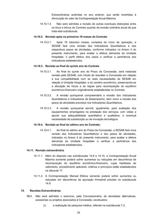 33
Extraordinárias auferidas no ano anterior, que serão revertidas à
diminuição do valor de Contraprestação Anual Máxima.
14.10.1.3. Não será admitida a revisão de outras eventuais distorções entre
os ônus e bônus do Contrato quando da revisão ordinária anual de que
trata esta subcláusula.
14.10.2. Revisão após os primeiros 18 meses do Contrato
14.10.2.1. Após 18 (dezoito) meses, contados do início da operação, a
SESAB fará uma revisão dos Indicadores Quantitativos e dos
respectivos pesos de atividades, conforme indicados no Anexo 4 do
presente instrumento, para avaliar a efetiva demanda da Unidade
Hospitalar, o perfil efetivo dos casos e verificar a pertinência dos
indicadores estabelecidos.
14.10.3. Revisão ao final do quinto ano do Contrato
14.10.3.1. Ao final do quinto ano do Prazo da Concessão, será realizada
revisão pela SESAB, com intuito de reavaliar a Concessão em relação
a sua compatibilidade com as reais necessidades da SESAB em
relação à Unidade Hospitalar, e do cenário econômico, preservando-se
a alocação de riscos e as regras para recomposição do equilíbrio
econômico-financeiro originalmente estabelecidas no Contrato.
14.10.3.2. A revisão quinquenal compreenderá a revisão dos Indicadores
Quantitativos e Indicadores de Desempenho, bem como a revisão dos
pesos de atividades previstos nos Indicadores Quantitativos;
14.10.3.3. A revisão quinquenal servirá, igualmente, para avaliação dos
equipamentos empregados na prestação dos serviços, com vistas a
apurar sua adequabilidade quantitativa e qualitativa, e eventual
necessidade de substituição ou de inovação tecnológica.
14.10.4. Revisão ao final do sétimo ano do Contrato:
14.10.4.1. Ao final do sétimo ano do Prazo da Concessão, a SESAB fará nova
revisão dos Indicadores Quantitativos e dos pesos de atividades,
indicados no Anexo 4 do presente instrumento, para avaliar a efetiva
demanda da Unidade Hospitalar e verificar a pertinência dos
indicadores estabelecidos.
14.11. Revisão extraordinária
14.11.1. Além do disposto nas subcláusulas 14.8 e 14.10, a Contraprestação Anual
Máxima somente poderá sofrer aumentos ou reduções em decorrência de
recomposição do equilíbrio econômico-financeiro, cujas hipóteses de
cabimento, procedimento aplicável, critérios e princípios estão estabelecidos
na cláusula 17.
14.11.2. A Contraprestação Mensal Efetiva somente poderá sofrer aumentos ou
reduções em decorrência da apuração trimestral prevista na subcláusula
14.9.
15. Receitas Extraordinárias
15.1. Não será admitido o exercício, pela Concessionária, de atividades alternativas,
acessórias ou projetos associados à Concessão, excetuados:
(i) a realização de pesquisa médica, referida na subcláusula 7.3;
 